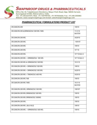 SWAPNROOP DRUGS & PHARMACEUTICALS
Office No: 04, Tuljabhawani Residency, Mayur Park Road, Opp. SBOA Harsool,
Aurangabad-431003, Maharashtra, India.
Tel: +91-240-6641875, Mob: +91-7387999183, +91-7875026666, Fax: +91-240-2383883
Website: www.swapnroopdrugs.com Email: sales@swapnroopdrugs.com
PHARMACEUTICAL FORMULATIONS PRODUCT LIST
OFLOXACIN 200 10X10
OFLOXACIN 200 &ORNIDAZOLE 500 MG TABS 11 X 10
BLISTER
OFLOXACIN 200 MG 5X2X10
OFLOXACIN 200 MG `10X10T
OFLOXACIN 200 MG 10X10
OFLOXACIN 200 MG 10*10
OFLOXACIN 200 MG 10*10 ALU-2
OFLOXACIN 200 MG + ORNIDAZOLE 500 MG 10*10 ALU-2
OFLOXACIN 200 MG & ORNIDAZOLE 500 MG 10 X 10
OFLOXACIN 200 MG + ORNIDAZOLE 500 MG 10X10
OFLOXACIN 200 MG + ORNIDAZOLE 500 MG 5X2X10
OFLOXACIN 200 MG + TINIDAZOLE 600 MG 5X2X10
OFLOXACIN 200 MG TAB 10X10
OFLOXACIN 200 MG TABS 10 X 10
BLISTER
OFLOXACIN 200 MG, ORNIDAZOLE 500 MG 10X10T
OFLOXACIN 200 MG,ORNIDAZOLE 500 MG 10X10
OFLOXACIN 200 MG,ORNIDAZOLE 500MG 10X10
OFLOXACIN 200 MG. 10X10
OFLOXACIN 200 MG. (ALU-ALU) 10X10
OFLOXACIN 200 MG. + ORNIDAZOLE 500 MG. 10X10
 
