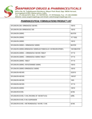 SWAPNROOP DRUGS & PHARMACEUTICALS
Office No: 04, Tuljabhawani Residency, Mayur Park Road, Opp. SBOA Harsool,
Aurangabad-431003, Maharashtra, India.
Tel: +91-240-6641875, Mob: +91-7387999183, +91-7875026666, Fax: +91-240-2383883
Website: www.swapnroopdrugs.com Email: sales@swapnroopdrugs.com
PHARMACEUTICAL FORMULATIONS PRODUCT LIST
OFLOXACIN 200+ ORNIDAZOLE 500 MG 10X10
OFLOXACIN 200+ORNIDAZOLE 500 10X10
OFLOXACIN 200MG BLISTER
OFLOXACIN 200MG 10*10(A)
OFLOXACIN 200MG 10X10
OFLOXACIN 200MG + ORNIDAZOLE 500MG BLISTER
OFLOXACIN 200MG,ORNIDAZOLE 500MGLACTOBACILLUS 120 MILION SPORES, 10X10BLISTER
OFLOXACIN 200MG. + ORNIDAZOLE 500 MG TABLET 10*10
OFLOXACIN 200MG. + ORNIDAZOLE 500MG TABLET 10*10
OFLOXACIN 200MG. TABLET 10*10
OFLOXACIN 200MG+ NITAZOXANIDE 500MG 10X10
OFLOXACIN 200MG+ORNIDAZOLE 500MG 10X10
OFLOXACIN 400 MG 5X2X10
OFLOXACIN 400 MG 10X10T
OFLOXACIN 400 MG 10X5
OFLOXACIN 400 MG 10*10
OFLOXACIN 400MG 10X10
OFLOXACIN 50 MG 60 ML
OFLOXACIN 50 MG / 5 ML (PACKING OF 100 BOTTLES) 60ML
OFLOXACIN 50 MG /5 ML SUSPENSION
OFLOXACIN 50 MG + METRONIDAZOLE 100 MG / 5 ML 60 ML
 