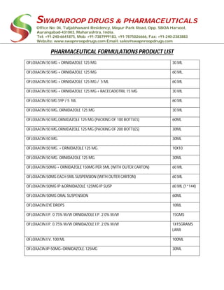 SWAPNROOP DRUGS & PHARMACEUTICALS
Office No: 04, Tuljabhawani Residency, Mayur Park Road, Opp. SBOA Harsool,
Aurangabad-431003, Maharashtra, India.
Tel: +91-240-6641875, Mob: +91-7387999183, +91-7875026666, Fax: +91-240-2383883
Website: www.swapnroopdrugs.com Email: sales@swapnroopdrugs.com
PHARMACEUTICAL FORMULATIONS PRODUCT LIST
OFLOXACIN 50 MG + ORNIDAZOLE 125 MG 30 ML
OFLOXACIN 50 MG + ORNIDAZOLE 125 MG 60 ML.
OFLOXACIN 50 MG + ORNIDAZOLE 125 MG / 5 ML 60 ML
OFLOXACIN 50 MG + ORNIDAZOLE 125 MG + RACECADOTRIL 15 MG 30 ML
OFLOXACIN 50 MG SYP / 5 ML 60 ML
OFLOXACIN 50 MG, ORNIDAZOLE 125 MG 30 ML
OFLOXACIN 50 MG,ORNIDAZOLE 125 MG (PACKING OF 100 BOTTLES) 60ML
OFLOXACIN 50 MG,ORNIDAZOLE 125 MG (PACKING OF 200 BOTTLES) 30ML
OFLOXACIN 50 MG. 30ML
OFLOXACIN 50 MG. + ORNIDAZOLE 125 MG. 10X10
OFLOXACIN 50 MG. ORNIDAZOLE 125 MG. 30ML
OFLOXACIN 50MG + ORNIDAZOLE 150MG PER 5ML (WITH OUTER CARTON) 60 ML
OFLOXACIN 50MG EACH 5ML SUSPENSION (WITH OUTER CARTON) 60 ML
OFLOXACIN 50MG IP &ORNIDAZOLE 125MG IP SUSP 60 ML (1*144)
OFLOXACIN 50MG ORAL SUSPENSION 60ML
OFLOXACIN EYE DROPS 10ML
OFLOXACIN I.P. 0.75% W/W ORNIDAZOLE I.P. 2.0% W/W 15GMS
OFLOXACIN I.P. 0.75% W/W ORNIDAZOLE I.P. 2.0% W/W 1X15GRAMS
LAMI
OFLOXACIN I.V. 100 ML 100ML
OFLOXACIN IP-50MG+ORNIDAZOLE-125MG 30ML
 