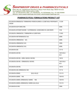 SWAPNROOP DRUGS & PHARMACEUTICALS
Office No: 04, Tuljabhawani Residency, Mayur Park Road, Opp. SBOA Harsool,
Aurangabad-431003, Maharashtra, India.
Tel: +91-240-6641875, Mob: +91-7387999183, +91-7875026666, Fax: +91-240-2383883
Website: www.swapnroopdrugs.com Email: sales@swapnroopdrugs.com
PHARMACEUTICAL FORMULATIONS PRODUCT LIST
OFLOXACIN ORNIDAZOLE TERBINAFINE HYDROCHLORIDE & CLOBETASOL PROPIONATE
CREAM
15 GM
OFLOXACIN SUSP 50MG/5ML 60ML
OFLOXACIN, BETAMETHASONE. CLOTRIMAZOLE, LIGNOCAINE HCL (EAR DROP) 5 ML
OFLOXACIN, ORNIDAZOLE, TERBINAFINE & CLOBETASOL 15 MG
OFLOXACIN+METRONIDAZOLE SUS. 60ML
OFLOXACIN+ORNIDAZOLE SUS. 60ML
OFLOXACIN+ORNIDAZOLE SUS 30ML
OFLOXACIN+ORNIDAZOLE SUS. 60ML
OFLOXACIN-200 10*10
OFLOXACIN-200 MG 10X10 ALU-
ALU
OFLOXACIN-200 MG + ORNI- DAZOLE-500 MG. 10X10
OFLOXACIN-200 MG + ORNIDAZOLE-500 MG. 10X10 ALU-
ALU
OFLOXACIN-200 MG. 10X10
OFLOXACIN-200+ORNIDAZOLE 500 10*10
OFLOXACIN-200MG (ALLU-ALLU) 10 X 10
OFLOXACIN-200MG TAB. 10X10'S
OFLOXACIN-200MG+ORNIDAZOLE-500MG TAB. 10X10'S
OFLOXACIN-200MG+ORNIDAZOLE-500MG (ALU ALU) 10 X 10
OFLOXACIN-50 MG. 30ML
 