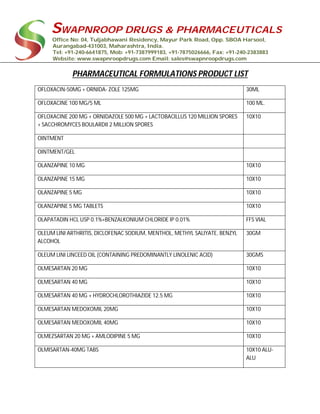 SWAPNROOP DRUGS & PHARMACEUTICALS
Office No: 04, Tuljabhawani Residency, Mayur Park Road, Opp. SBOA Harsool,
Aurangabad-431003, Maharashtra, India.
Tel: +91-240-6641875, Mob: +91-7387999183, +91-7875026666, Fax: +91-240-2383883
Website: www.swapnroopdrugs.com Email: sales@swapnroopdrugs.com
PHARMACEUTICAL FORMULATIONS PRODUCT LIST
OFLOXACIN-50MG + ORNIDA- ZOLE 125MG 30ML
OFLOXACINE 100 MG/5 ML 100 ML.
OFLOXACINE 200 MG + ORNIDAZOLE 500 MG + LACTOBACILLUS 120 MILLION SPORES
+ SACCHROMYCES BOULARDII 2 MILLION SPORES
10X10
OINTMENT
OINTMENT/GEL
OLANZAPINE 10 MG 10X10
OLANZAPINE 15 MG 10X10
OLANZAPINE 5 MG 10X10
OLANZAPINE 5 MG TABLETS 10X10
OLAPATADIN HCL USP 0.1%+BENZALKONIUM CHLORIDE IP 0.01% FFS VIAL
OLEUM LINI ARTHRITIS, DICLOFENAC SODIUM, MENTHOL, METHYL SALIYATE, BENZYL
ALCOHOL
30GM
OLEUM LINI LINCEED OIL (CONTAINING PREDOMINANTLY LINOLENIC ACID) 30GMS
OLMESARTAN 20 MG 10X10
OLMESARTAN 40 MG 10X10
OLMESARTAN 40 MG + HYDROCHLOROTHIAZIDE 12.5 MG 10X10
OLMESARTAN MEDOXOMIL 20MG 10X10
OLMESARTAN MEDOXOMIL 40MG 10X10
OLMEZSARTAN 20 MG + AMLODIPINE 5 MG 10X10
OLMISARTAN-40MG TABS 10X10 ALU-
ALU
 