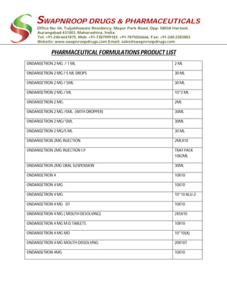 SWAPNROOP DRUGS & PHARMACEUTICALS
Office No: 04, Tuljabhawani Residency, Mayur Park Road, Opp. SBOA Harsool,
Aurangabad-431003, Maharashtra, India.
Tel: +91-240-6641875, Mob: +91-7387999183, +91-7875026666, Fax: +91-240-2383883
Website: www.swapnroopdrugs.com Email: sales@swapnroopdrugs.com
PHARMACEUTICAL FORMULATIONS PRODUCT LIST
ONDANSETRON 2 MG / 1 ML 2 ML
ONDANSETRON 2 MG / 5 ML DROPS 30 ML
ONDANSETRON 2 MG / 5ML 30 ML
ONDANSETRON 2 MG / ML 10*2 ML
ONDANSETRON 2 MG. 2ML
ONDANSETRON 2 MG./5ML. (WITH DROPPER) 30ML
ONDANSETRON 2 MG/ 5ML 30ML
ONDANSETRON 2 MG/5 ML 30 ML
ONDANSETRON 2MG INJECTION 2MLX10
ONDANSETRON 2MG INJECTION I.P TRAY PACK
10X2ML
ONDANSETRON 2MG ORAL SUSPENSION 30ML
ONDANSETRON 4 10X10
ONDANSETRON 4 MG 10X10
ONDANSETRON 4 MG 10*10 ALU-2
ONDANSETRON 4 MG DT 10X10
ONDANSETRON 4 MG ( MOUTH DESOLVING) 2X5X10
ONDANSETRON 4 MG M.D.TABLETS 10X10
ONDANSETRON 4 MG MD 10*10(A)
ONDANSETRON 4 MG MOUTH DISSOLVING 20X10T
ONDANSETRON 4MG 10X10
 