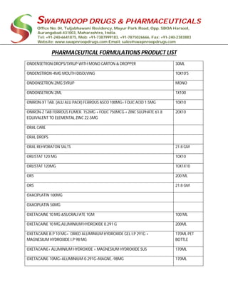 SWAPNROOP DRUGS & PHARMACEUTICALS
Office No: 04, Tuljabhawani Residency, Mayur Park Road, Opp. SBOA Harsool,
Aurangabad-431003, Maharashtra, India.
Tel: +91-240-6641875, Mob: +91-7387999183, +91-7875026666, Fax: +91-240-2383883
Website: www.swapnroopdrugs.com Email: sales@swapnroopdrugs.com
PHARMACEUTICAL FORMULATIONS PRODUCT LIST
ONDENSETRON DROPS/SYRUP WITH MONO CARTON & DROPPER 30ML
ONDENSTIRON-4MG MOUTH DISOLVING 10X10'S
ONDONSETRON 2MG SYRUP MONO
ONDONSETRON 2ML 1X100
ONIRON-XT TAB. (ALU ALU PACK) FERROUS ASCO 100MG+ FOLIC ACID 1.5MG 10X10
ONIRON-Z TAB FERROUS FUMER. 152MG + FOLIC 750MCG + ZINC SULPHATE 61.8
EQUIVALENT TO ELEMENTAL ZINC 22.5MG
20X10
ORAL CARE
ORAL DROPS
ORAL REHYDRATON SALTS 21.8 GM
ORLISTAT 120 MG 10X10
ORLISTAT 120MG 10X1X10
ORS 200 ML
ORS 21.8 GM
OXACIPLATIN 100MG
OXACIPLATIN 50MG
OXETACAINE 10 MG &SUCRALFATE 1GM 100 ML
OXETACAINE 10 MG,ALUMINIUM HYDROXIDE 0.291 G 200ML
OXETACAINE B.P 10 MG+ DRIED ALUMINIUM HYDROXIDE GEL I.P 291G +
MAGNESIUM HYDROXIDE I.P 98 MG
170ML PET
BOTTLE
OXETACAINE+ ALUMINIUM HYDROXIDE + MAGNESIUM HYDROXIDE SUS 170ML
OXETACAINE-10MG+ALUMINIUM-0.291G+MAGNE.-98MG 170ML
 