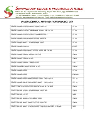 SWAPNROOP DRUGS & PHARMACEUTICALS
Office No: 04, Tuljabhawani Residency, Mayur Park Road, Opp. SBOA Harsool,
Aurangabad-431003, Maharashtra, India.
Tel: +91-240-6641875, Mob: +91-7387999183, +91-7875026666, Fax: +91-240-2383883
Website: www.swapnroopdrugs.com Email: sales@swapnroopdrugs.com
PHARMACEUTICAL FORMULATIONS PRODUCT LIST
PANTAPRAZOLE 40 MG+ ITOPRIDE 150MG CAPSULE 10*10
PANTAPRAZOLE 40 MG+DOMPERIDONE 30 MG . S.R. CAPSUL 10*10
PANTAPRAZOLE 40 MG+ONDANSETRON 4 MG TABLET 10*10
PANTAPRAZOLE 40MG & DOMPERIDONE 30MG SR 10*10
PANTAPRAZOLE -40MG + DOMPERIDONE 10MG 10*10
PANTAPRAZOLE 40MG INJ 40 MG
PANTAPRAZOLE 40MG+DOMPERIDONE 30MG . S.R. CAPSUL 10*10
PANTAPRAZOLE SODIUM & DOMPERIDONE 10X10
PANTAPRAZOLE SODIUM 40 MG 10X10T
PANTAPRAZOLE SODIUM STERILE 40 MG 1 ML
PANTAPRAZOLE40, DOMPERIDONE 30 MG 10X10C
PANTAPRAZOLE-40MG 10*10
PANTAPRAZOLE-40MG 20X10ML
PANTAPRAZOLE-40MG+DOMPERIDOM-10MG (ALLU-ALLU) 10 X 10
PANTAPRAZOLE-SOD.SESQUIHYDRATE-40MG (ALLU-ALLU) 10 X 10
PANTOPORAZOLE40 MG +DOMPERIDONE30 MG SR CAPSULE 10X10
PANTOPRAZOLE 40MG , DOMPERIDONE 10MG TAB. 10X10
PANTOPRAZOLE - 40 MG 1VAIL
PANTOPRAZOLE 40 MG +CINITAPRIDE 3 MG 10X10
PANTOPRAZOLE 40MG , DOMPERIDONE 30MG CAP. 10X10
PANTOPRAZOLE 40MG , LEVOSULPIRIDE 75MG SUSTAINED RELEASE CAP. 1X10
 