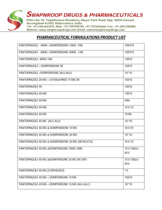 SWAPNROOP DRUGS & PHARMACEUTICALS
Office No: 04, Tuljabhawani Residency, Mayur Park Road, Opp. SBOA Harsool,
Aurangabad-431003, Maharashtra, India.
Tel: +91-240-6641875, Mob: +91-7387999183, +91-7875026666, Fax: +91-240-2383883
Website: www.swapnroopdrugs.com Email: sales@swapnroopdrugs.com
PHARMACEUTICAL FORMULATIONS PRODUCT LIST
PANTOPRAZOLE - 40MG +DOMPERIDONE-10MG TAB. 10X10'S
PANTOPRAZOLE - 40MG +DOMPERIDONE-30MG CAP. 10X10'S
PANTOPRAZOLE 40MG TAB. 10X10
PANTOPRAZOLE + DOMPERIDONE SR 10X10
PANTOPRAZOLE +DOMPERIDONE (ALU-ALU) 10*10
PANTOPRAZOLE 20 MG + LEVOSULPRIDE 75 MG SR 10X10
PANTOPRAZOLE 40 10X10
PANTOPRAZOLE 40 MG 10X10
PANTOPRAZOLE 40 MG VIAL
PANTOPRAZOLE 40 MG 10 X 10
PANTOPRAZOLE 40 MG 10 ML
PANTOPRAZOLE 40 MG (ALU-ALU) 10*10
PANTOPRAZOLE 40 MG & DOMPERIDONE 10 MG 10 X 10
PANTOPRAZOLE 40 MG & DOMPERIDONE 30 MG 10*10
PANTOPRAZOLE 40 MG & DOMPERIDONE 30 MG (SR PELLETS) 10 X 10
PANTOPRAZOLE 40 MG &DOMPERIDONE 10MG TABS 10 X 10ALU-
ALU
PANTOPRAZOLE 40 MG &DOMPERIDONE 30 MG SR CAPS 10 X 10ALU-
ALU
PANTOPRAZOLE 40 MG (LYOPHILIZED) 1'S
PANTOPRAZOLE 40 MG + DOMPERIDONE 10 MG 10X10
PANTOPRAZOLE 40 MG + DOMPERIDONE 10 MG (ALU-ALU ) 10*10
 
