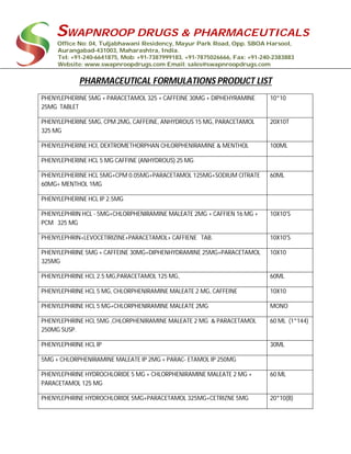 SWAPNROOP DRUGS & PHARMACEUTICALS
Office No: 04, Tuljabhawani Residency, Mayur Park Road, Opp. SBOA Harsool,
Aurangabad-431003, Maharashtra, India.
Tel: +91-240-6641875, Mob: +91-7387999183, +91-7875026666, Fax: +91-240-2383883
Website: www.swapnroopdrugs.com Email: sales@swapnroopdrugs.com
PHARMACEUTICAL FORMULATIONS PRODUCT LIST
PHENYLEPHERINE 5MG + PARACETAMOL 325 + CAFFEINE 30MG + DIPHEHYRAMINE
25MG TABLET
10*10
PHENYLEPHERINE 5MG, CPM 2MG, CAFFEINE, ANHYDROUS 15 MG, PARACETAMOL
325 MG
20X10T
PHENYLEPHERINE HCI, DEXTROMETHORPHAN CHLORPHENIRAMINE & MENTHOL 100ML
PHENYLEPHERINE HCL 5 MG CAFFINE (ANHYDROUS) 25 MG
PHENYLEPHERINE HCL 5MG+CPM 0.05MG+PARACETAMOL 125MG+SODIUM CITRATE
60MG+ MENTHOL 1MG
60ML
PHENYLEPHERINE HCL IP 2.5MG
PHENYLEPHRIN HCL - 5MG+CHLORPHENIRAMINE MALEATE 2MG + CAFFIEN 16 MG +
PCM 325 MG
10X10'S
PHENYLEPHRIN+LEVOCETIRIZINE+PARACETAMOL+ CAFFIENE TAB. 10X10'S
PHENYLEPHRINE 5MG + CAFFEINE 30MG+DIPHENHYDRAMINE 25MG+PARACETAMOL
325MG
10X10
PHENYLEPHRINE HCL 2.5 MG,PARACETAMOL 125 MG, 60ML
PHENYLEPHRINE HCL 5 MG, CHLORPHENIRAMINE MALEATE 2 MG, CAFFEINE 10X10
PHENYLEPHRINE HCL 5 MG+CHLORPHENIRAMINE MALEATE 2MG MONO
PHENYLEPHRINE HCL 5MG ,CHLORPHENIRAMINE MALEATE 2 MG & PARACETAMOL
250MG SUSP.
60 ML (1*144)
PHENYLEPHRINE HCL IP 30ML
5MG + CHLORPHENIRAMINE MALEATE IP 2MG + PARAC- ETAMOL IP 250MG
PHENYLEPHRINE HYDROCHLORIDE 5 MG + CHLORPHENIRAMINE MALEATE 2 MG +
PARACETAMOL 125 MG
60 ML
PHENYLEPHRINE HYDROCHLORIDE 5MG+PARACETAMOL 325MG+CETRIZNE 5MG 20*10(B)
 