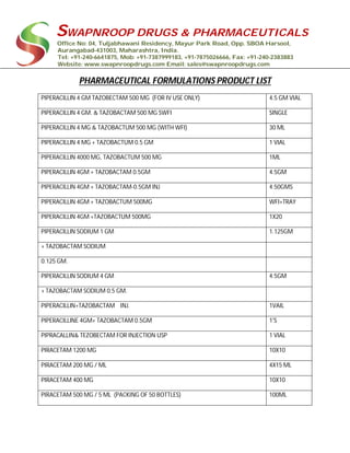 SWAPNROOP DRUGS & PHARMACEUTICALS
Office No: 04, Tuljabhawani Residency, Mayur Park Road, Opp. SBOA Harsool,
Aurangabad-431003, Maharashtra, India.
Tel: +91-240-6641875, Mob: +91-7387999183, +91-7875026666, Fax: +91-240-2383883
Website: www.swapnroopdrugs.com Email: sales@swapnroopdrugs.com
PHARMACEUTICAL FORMULATIONS PRODUCT LIST
PIPERACILLIN 4 GM TAZOBECTAM 500 MG (FOR IV USE ONLY) 4.5 GM VIAL
PIPERACILLIN 4 GM. & TAZOBACTAM 500 MG SWFI SINGLE
PIPERACILLIN 4 MG & TAZOBACTUM 500 MG (WITH WFI) 30 ML
PIPERACILLIN 4 MG + TAZOBACTUM 0.5 GM 1 VIAL
PIPERACILLIN 4000 MG, TAZOBACTUM 500 MG 1ML
PIPERACILLIN 4GM + TAZOBACTAM 0.5GM 4.5GM
PIPERACILLIN 4GM + TAZOBACTAM-0.5GM INJ 4.50GMS
PIPERACILLIN 4GM + TAZOBACTUM 500MG WFI+TRAY
PIPERACILLIN 4GM +TAZOBACTUM 500MG 1X20
PIPERACILLIN SODIUM 1 GM 1.125GM
+ TAZOBACTAM SODIUM
0.125 GM.
PIPERACILLIN SODIUM 4 GM 4.5GM
+ TAZOBACTAM SODIUM 0.5 GM.
PIPERACILLIN+TAZOBACTAM INJ. 1VAIL
PIPERACILLINE 4GM+ TAZOBACTAM 0.5GM 1'S
PIPRACALLIN& TEZOBECTAM FOR INJECTION USP 1 VIAL
PIRACETAM 1200 MG 10X10
PIRACETAM 200 MG / ML 4X15 ML
PIRACETAM 400 MG 10X10
PIRACETAM 500 MG / 5 ML (PACKING OF 50 BOTTLES) 100ML
 