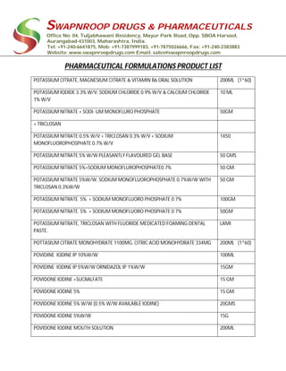SWAPNROOP DRUGS & PHARMACEUTICALS
Office No: 04, Tuljabhawani Residency, Mayur Park Road, Opp. SBOA Harsool,
Aurangabad-431003, Maharashtra, India.
Tel: +91-240-6641875, Mob: +91-7387999183, +91-7875026666, Fax: +91-240-2383883
Website: www.swapnroopdrugs.com Email: sales@swapnroopdrugs.com
PHARMACEUTICAL FORMULATIONS PRODUCT LIST
POTASSIUM CITRATE, MAGNESIUM CITRATE & VITAMIN B6 ORAL SOLUTION 200ML (1*60)
POTASSIUM IODIDE 3.3% W/V, SODIUM CHLORIDE 0.9% W/V & CALCIUM CHLORIDE
1% W/V
10 ML
POTASSIUM NITRATE + SODI- UM MONOFLURO PHOSPHATE 50GM
+ TRICLOSAN
POTASSIUM NITRATE 0.5% W/V + TRICLOSAN 0.3% W/V + SODIUM
MONOFLUOROPHOSPHATE 0.7% W/V
1X50
POTASSIUM NITRATE 5% W/W PLEASANTLY FLAVOURED GEL BASE 50 GMS
POTASSIUM NITRATE 5%+SODIUM MONOFLUROPHOSPHATE0.7% 50 GM.
POTASSIUM NITRATE 5%W/W, SODIUM MONOFLUOROPHOSPHATE 0.7%W/W WITH
TRICLOSAN 0.3%W/W
50 GM
POTASSIUM NITRATE 5% + SODIUM MONOFLUORO PHOSPHATE 0.7% 100GM
POTASSIUM NITRATE 5% + SODIUM MONOFLUORO PHOSPHATE 0.7% 50GM
POTASSIUM NITRATE, TRICLOSAN WITH FLUORIDE MEDICATED FOAMING DENTAL
PASTE.
LAMI
POTTASIUM CITRATE MONOHYDRATE 1100MG, CITRIC ACID MONOHYDRATE 334MG 200ML (1*60)
POVIDINE IODINE IP 10%W/W 100ML
POVIDINE IODINE IP 5%W/W ORNIDAZOL IP 1%W/W 15GM
POVIDONE IODINE +SUCRALFATE 15 GM
POVIDONE IODINE 5% 15 GM.
POVIDONE IODINE 5% W/W (0.5% W/W AVAILABLE IODINE) 20GMS
POVIDONE IODINE 5%W/W 15G
POVIDONE IODINE MOUTH SOLUTION 200ML
 