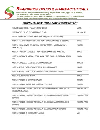 SWAPNROOP DRUGS & PHARMACEUTICALS
Office No: 04, Tuljabhawani Residency, Mayur Park Road, Opp. SBOA Harsool,
Aurangabad-431003, Maharashtra, India.
Tel: +91-240-6641875, Mob: +91-7387999183, +91-7875026666, Fax: +91-240-2383883
Website: www.swapnroopdrugs.com Email: sales@swapnroopdrugs.com
PHARMACEUTICAL FORMULATIONS PRODUCT LIST
PROMETHAZINE 5 MG + PARACETAMOL 125 MG 60 ML.
PROPRANOLOL-10 MG, CLONAZEPAM-0.25 MG 10*10 ALU-2
PROPYL PARABEN 0.02% W/V (PRESERVATIVE) (PACKING OF 25X2 ML)
PROTEIN +CALCIUM+FOLIC ACID+ZINC+IRON +DHA (SUGAR FREE, CHOCOLATE) 200GM
PROTEIN +DHA+BOVINE COLOSTRUM MULTIVITAMINS + MULTIMINERALS
(CHOCOLATE)
200 GM
PROTEIN +VITAMIN &MINERALS+ DHA+MECOBALAMIN+GLUTAMIC ACID 200GM
PROTEIN FOOD WITH METHYL- COBALAMIN, FIBRE, CALCI- UM, VITAMIN, IRON &
ZINC.
200GM
PROTEIN GRANULES - MANGO & CHOCOLATE FLAVOUR 200GMS
PROTEIN HYDROLYSATE (60%) + VIT B1,B6,B12+NIACINAMIDE 200 ML.
PROTEIN HYDROLYSATE 1 GM,VITAMIN B1 0.5 MG, VITAMIN B2 0.5 MG, 200 ML
PROTEIN NUTRITION WITH DHA 200GM
PROTEIN POWDER CHOCOLATE FLAVOUR 200 GM.
PROTEIN POWDER SUGAR FREE CHOCOLATE FLAVOUR 200 GM.
PROTEIN POWDER ENRICHED WITH DHA , BIOTIN AND INOSITOL IN DELICIOUS
CHOCOLATE FLAVOUR.
200 GMS PACK
PROTEIN POWDER ENRICHED WITH DHA IN DELICIOUS AMERICAN ICE CREAM
FLAVOUR.
200 GMS PACK
PROTEIN POWDER ENRICHED WITH DHA IN DELICIOUS KESAR BADAM ELAICHI
FLAVOUR.
200 GMS PACK
PROTEIN POWDER ENRICHED WITH DHA IN DELICIOUS VANILLA FLAVOUR. 200 GMS PACK
PROTEIN POWDER IN CHOCOLATE FLAVOUR JAR
 