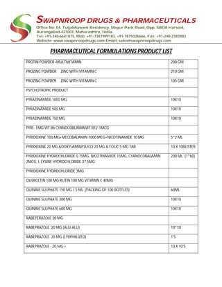 SWAPNROOP DRUGS & PHARMACEUTICALS
Office No: 04, Tuljabhawani Residency, Mayur Park Road, Opp. SBOA Harsool,
Aurangabad-431003, Maharashtra, India.
Tel: +91-240-6641875, Mob: +91-7387999183, +91-7875026666, Fax: +91-240-2383883
Website: www.swapnroopdrugs.com Email: sales@swapnroopdrugs.com
PHARMACEUTICAL FORMULATIONS PRODUCT LIST
PROTIN POWDER+MULTIVITAMIN 200 GM
PROZINC POWDER ZINC WITH VITAMIN C 210 GM
PROZINC POWDER ZINC WITH VITAMIN C 105 GM
PSYCHOTROPIC PRODUCT
PYRAZINAMIDE 1000 MG 10X10
PYRAZINAMIDE 500 MG 10X10
PYRAZINAMIDE 750 MG 10X10
PYRI.-1MG VIT.B6 CYANOCOBLAMINVIT.B12-1MCG
PYRIDOXINE 100 MG+MECOBALAMIN 1000 MCG+NICOTINAMIDE 10 MG 5*2 ML
PYRIDOXINE 20 MG &DOXYLAMINESUCCI 20 MG & FOLIC 5 MG TAB 10 X 10BLISTER
PYRIDOXINE HYDROCHLORIDE 0.75MG, NICOTINAMIDE 15MG, CYANOCOBALAMIN
2MCG, L-LYSINE HYDROCHLORIDE 37.5MG
200 ML (1*60)
PYRIDOXINE HYDROCHLORIDE 3MG
QUERCETIN 100 MG RUTIN 100 MG VITAMIN C 40MG
QUININE SULPHATE 150 MG / 5 ML (PACKING OF 100 BOTTLES) 60ML
QUININE SULPHATE 300 MG 10X10
QUININE SULPHATE 600 MG 10X10
RABEPERAZOLE 20 MG
RABEPRAZOLE 20 MG (ALU-ALU) 10*10
RABEPRAZOLE 20 MG (LYOPHILIZED) 1'S
RABEPRAZOLE - 20 MG + 10 X 10'S
 