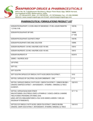SWAPNROOP DRUGS & PHARMACEUTICALS
Office No: 04, Tuljabhawani Residency, Mayur Park Road, Opp. SBOA Harsool,
Aurangabad-431003, Maharashtra, India.
Tel: +91-240-6641875, Mob: +91-7387999183, +91-7875026666, Fax: +91-240-2383883
Website: www.swapnroopdrugs.com Email: sales@swapnroopdrugs.com
PHARMACEUTICAL FORMULATIONS PRODUCT LIST
SODIUM PICOSULPHATE 3.33 MG+MILK OF MAGNESIA 3.75 ML+LIQUID PARAFFIN
1.25 ML/5 ML
100 ML
SODIUM PICOSULPHATE BP 5MG 100ML
(1*100)
SODIUM PICOSULPHATE SULPHATE SYRUP 100 ML
SODIUM PICOSUPHATE 5MG ORAL SOLUTION 100ML
SODIUM VALPROATE 134 MG /VALPORIC ACID 145 MG 10X10
SODIUM VALPROATE 333 MG /VALPORIC ACID 145 MG 10X10
SODIUM VALPROATE IP 5X2X10
200MG + VALPROIC ACID
USP 87MG
SOFT GEL
SOFT GELATIN
SOFT GELATIN CAPSULES OF OMEGA-3 FATTY ACID,GREEN TEA EXTRACT, 1X10
SOFTGEL CAPSULES OF CALCITROL+CALCIUM CARBONATE + ZINC 2*15
SOFTGEL CAPSULES OMEGA-3 FATTY ACID + GREEN TEA EXTRECT + GINKGO BILOBA +
GINSENG GRAPSEED EXTRACT + ANTIOXIDANTS + VITAMINS + MINERALS & TRACE
ELEMENTS
10X1X10
SOFTGEL CAPSULES(CALCIUM CITRATE
MALEATE500MG+CALCITRIOL0.25MCG+VITAMIN K2 7,45MCG+OMEGA-3-MARINE
TRIGLYCERIDES PROVIDING EPA 90MG+DHA
60MG+METHYLCOBALAMIN750MCG+FOLIC ACID 400MCG+BORON 1.5MG (AS
DISODIUM TETRABORATE)
10*1*10
SOFTGELS OF OMEGA 3 FATTY ACIDS, GREEN TEA EXTRACT, GINKGO BILOBA,
GINSENG, GRAPE SEED EXTRACT, ANTIOXIDANTS, VITAMINS, MINERALS & TRACE
10X1X10
 