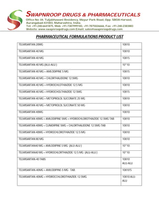 SWAPNROOP DRUGS & PHARMACEUTICALS
Office No: 04, Tuljabhawani Residency, Mayur Park Road, Opp. SBOA Harsool,
Aurangabad-431003, Maharashtra, India.
Tel: +91-240-6641875, Mob: +91-7387999183, +91-7875026666, Fax: +91-240-2383883
Website: www.swapnroopdrugs.com Email: sales@swapnroopdrugs.com
PHARMACEUTICAL FORMULATIONS PRODUCT LIST
TELMISARTAN 20MG 10X10
TELMISARTAN 40 MG 10X10
TELMISARTAN 40 MG 10X15
TELMISARTAN 40 MG (ALU-ALU ) 10*10
TELMISARTAN 40 MG + AMLODIPINE 5 MG 10X15
TELMISARTAN 40 MG + CHLORTHALIDONE 12.5MG 10X10
TELMISARTAN 40 MG + HYDROCHLOTHIAZIDE 12.5 MG 10X10
TELMISARTAN 40 MG + HYDROCHOLTHIAZIDE 12.5MG 10X15
TELMISARTAN 40 MG + METOPROLOL SUCCINATE 25 MG 10X10
TELMISARTAN 40 MG + METOPROLOL SUCCINATE 50 MG 10X10
TELMISARTAN 40MG 10X10
TELMISARTAN 40MG + AMLODIPINE 5MG + HYDROCHLOROTHIAZIDE 12.5MG TAB 10X10
TELMISARTAN 40MG + CLINIDIPINE 5MG + CHLORTHALIDONE 12.5MG TAB 10X10
TELMISARTAN 40MG + HYDROCHLOROTHIAZIDE 12.5 MG 10X10
TELMISARTAN 80 MG 10X10
TELMISARTAN40 MG + AMLODIPINE 5 MG (ALU-ALU ) 10*10
TELMISARTAN40 MG + HYDROCHLORTHIAZIDE 12.5 MG (ALU-ALU ) 10*10
TELMISARTAN-40 TABS 10X10
ALU-ALU
TELMISARTAN-40MG + AMLODIPINE-5 MG TAB. 10X10'S
TELMISARTAN-40MG + HYDROCCHLOROTHIAZIDE-12.5MG 10X10 ALU-
ALU
 
