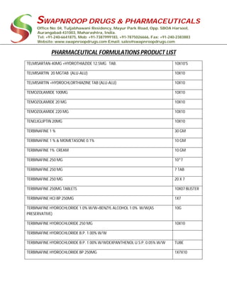 SWAPNROOP DRUGS & PHARMACEUTICALS
Office No: 04, Tuljabhawani Residency, Mayur Park Road, Opp. SBOA Harsool,
Aurangabad-431003, Maharashtra, India.
Tel: +91-240-6641875, Mob: +91-7387999183, +91-7875026666, Fax: +91-240-2383883
Website: www.swapnroopdrugs.com Email: sales@swapnroopdrugs.com
PHARMACEUTICAL FORMULATIONS PRODUCT LIST
TELMISARTAN-40MG +HYDROTHIAZIDE 12.5MG TAB. 10X10'S
TELMISARTIN 20 MGTAB (ALU-ALU) 10X10
TELMISARTIN +HYDROCHLORTHIAZINE TAB (ALU-ALU) 10X10
TEMOZOLAMIDE 100MG 10X10
TEMOZOLAMIDE 20 MG 10X10
TEMOZOLAMIDE 220 MG 10X10
TENELIGLIPTIN 20MG 10X10
TERBINAFINE 1 % 30 GM
TERBINAFINE 1 % & MOMETASONE 0.1% 10 GM
TERBINAFINE 1% CREAM 10 GM
TERBINAFINE 250 MG 10*7
TERBINAFINE 250 MG 7 TAB
TERBINAFINE 250 MG 20 X 7
TERBINAFINE 250MG TABLETS 10X07 BLISTER
TERBINAFINE HCI BP 250MG 1X7
TERBINAFINE HYDROCHLORIDE 1.0% W/W+BENZYL ALCOHOL 1.0% W/W(AS
PRESERVATIVE)
10G
TERBINAFINE HYDROCHLORIDE 250 MG 10X10
TERBINAFINE HYDROCHLORIDE B.P. 1.00% W/W
TERBINAFINE HYDROCHLORIDE B.P. 1.00% W/WDEXPANTHENOL U.S.P. 0.05% W/W TUBE
TERBINAFINE HYDROCHLORIDE BP 250MG 1X7X10
 