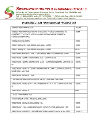 SWAPNROOP DRUGS & PHARMACEUTICALS
Office No: 04, Tuljabhawani Residency, Mayur Park Road, Opp. SBOA Harsool,
Aurangabad-431003, Maharashtra, India.
Tel: +91-240-6641875, Mob: +91-7387999183, +91-7875026666, Fax: +91-240-2383883
Website: www.swapnroopdrugs.com Email: sales@swapnroopdrugs.com
PHARMACEUTICAL FORMULATIONS PRODUCT LIST
TERBINAFINE HYDROCRIDE 1% 100GM
TERBINAFINE HYDROCRIDE 1%W/W OFLOXACIN 0.75%W/W ORNIDAZOLE 2%
CLOBETASOLE 0.05%W/W METHYLPARABEN 0.20%W/W PROPYLPARABEN
0.02%W/W(CREAM BASE)
15GM
TERBINEFINE HCL 250MG 10X10
TERBUT.SULPHATE-2.5MG+BROM.-8MG+GUA.-100MG 100ML
TERBUT.SULPHATE-2.5MG+BROM.-8MG+GUA.-100MG 60 ML
TERBUTAIINE SULPHATE 1.25MG + BROMHEXINE 4 MG + GUAIPHENSINE 50 MG 100ML
TERBUTALINE 1.25 MG + BROMHEXINE 2MG + GUAIPHENESIN 100 ML.
TERBUTALINE 1.25 MG+ BROMHEXINE 2 MG + GUAIPHENESIN 50 MG+MENTHOL 0.5
MG
100 ML
TERBUTALINE SULPHATE 1.25 MG + BROMHEXINE HCL 2 MG+ GUAIPHENESIN 50 MG +
MENTHOL 2.5 MG / 5ML
100 ML
TERBUTALINE SULPHATE 2.5MG 100ML
+ BROMHEXINE 8MG + GUAIPHENESIN 100 MG + MENTHOL 5 MG./5 ML
TERBUTALINE SULPHATE IP 1.5 MG +AMBROXOL HCL IP 15 MG +GUAPHENESIN IP 50
M
100 ML.
TERBUTALINE SULPHATE 60ML
1.25MG +BROMHEXINE 4MG
+GUAIPHENESIN 50 MG+- MENTHOL 5 MG./5 ML
TERBUTALINE SULPHATE,BROMHEXINE HCL 100ML
TERBUTALINE1.25ML+GUAIPHENESIN52ML+MENTHOL2.5ML+AMBROXOL15ML 100ML
TERBUTALINESULPHATE 1.25MG+ BROMHEXINEHCL 4MG+ GUAIPHENESIN 50MG 100ML PET
 