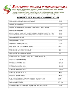 SWAPNROOP DRUGS & PHARMACEUTICALS
Office No: 04, Tuljabhawani Residency, Mayur Park Road, Opp. SBOA Harsool,
Aurangabad-431003, Maharashtra, India.
Tel: +91-240-6641875, Mob: +91-7387999183, +91-7875026666, Fax: +91-240-2383883
Website: www.swapnroopdrugs.com Email: sales@swapnroopdrugs.com
PHARMACEUTICAL FORMULATIONS PRODUCT LIST
THIOCOLCHICOSIDE 4MG + LORNOXICAM 8MG 10X10
THIOCOLCHICOSIDE-4 MG 10X10
THIOCOLCHICOSIDE4MG, ACECLOFENAC100MG, PARACETAMOL 325 MG 10X10T
THIOCOLCHICOSIDE-8 MG 10X10
THIORIDAZINE HCL 25 MG,TRIFLUOPERAZINE 5 MG,TRIHEXYPHENIDYL HCL 2 MG 10X10
THIORIDAZINE HCL. 25 MG 20X10
THIORIDAZINE HCL. 50 MG 20X10
THIOTEN TAB THIORIDAZIN 10MG 20X10
THRO-100 DT TAB. AZITHROMYCIN 100MG 10X6
THRO-250 TAB. AZITHROMYCIN 250MG. 10X6
THRO-500 TAB AZITHROMYCIN 500MG 10X3
THYMOL 0.20% W/V, MENTHOL 0.20% W/V, CAMPHOR 0.20% W/V,
THYROXIME SODIUM 100 MCG 100 TAB
THYROXIME SODIUM 25 MCG 100 TAB
THYROXIME SODIUM 50 MCG 100 TAB
THYROXIME SODIUM 75 MCG 100 TAB
THYROXINE SODIUM 100MCG 1X100
THYROXINE SODIUM 50MCG 1X100
TIMOLOL 0.05% & BENZALKONINUM CHLORIDE SOLUTION 0.05% 5 ML
TIMOLOL MALEATE 0.5% FFS VIAL
TITANIUM DIOXIDE, COCONUT OIL, PALM KERNEL & HYDROQUINONE 75 GM
 