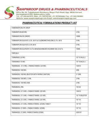 SWAPNROOP DRUGS & PHARMACEUTICALS
Office No: 04, Tuljabhawani Residency, Mayur Park Road, Opp. SBOA Harsool,
Aurangabad-431003, Maharashtra, India.
Tel: +91-240-6641875, Mob: +91-7387999183, +91-7875026666, Fax: +91-240-2383883
Website: www.swapnroopdrugs.com Email: sales@swapnroopdrugs.com
PHARMACEUTICAL FORMULATIONS PRODUCT LIST
TOBERAMYCIN EYE DROP
TOBRAMYCIN 80 MG 2 ML
TOBRAMYCIN EYE DROPS 10ML
TOBRAMYCIN SULFATE 0.3% W/V & FLUOROMETHOLONE 0.1% W/V 5 ML
TOBRAMYCIN SULFATE 0.3% W/V 5 ML
TOBRAMYCIN SULPHATE 0.3 %+BENZALKONIUM CHLORIDE SOL 0.02 % 10ML
TOPICALS
TORMISIDE 20 MG 10*10 ALU-2
TORSIMIDE 10 MG 10*10 ALU-2
TRAMADOL 37.5 MG + PARACETAMOL 325 MG 10X10
TRAMADOL 100 MG 2ML
TRAMADOL 100 MG (BLISTER WITH MONO CARTON) 5*2ML
TRAMADOL 100 MG / 2 ML 2 ML
TRAMADOL 100 MG/2ML 2 ML
TRAMADOL 2ML 1X120
TRAMADOL 37.5 MG + PARACETAMOL 325 MG 10X10
TRAMADOL 37.5 MG + PARACETAMOL 325 MG 10*10 BLISTER
TRAMADOL 37.5 MG + PARACETAMOL 325 MG 10*10
TRAMADOL 37.5 MG+ PARACETOMOL 325MG TABLET 10*10
TRAMADOL 37.5MG + PARACETAMOL 325MG 10*10
TRAMADOL 37.5MG, PARACETAMOL325MG 20X10T
 