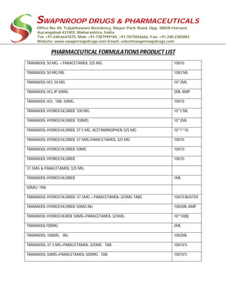 SWAPNROOP DRUGS & PHARMACEUTICALS
Office No: 04, Tuljabhawani Residency, Mayur Park Road, Opp. SBOA Harsool,
Aurangabad-431003, Maharashtra, India.
Tel: +91-240-6641875, Mob: +91-7387999183, +91-7875026666, Fax: +91-240-2383883
Website: www.swapnroopdrugs.com Email: sales@swapnroopdrugs.com
PHARMACEUTICAL FORMULATIONS PRODUCT LIST
TRAMADOL 50 MG. + PARACETAMOL 325 MG. 10X10
TRAMADOL 50 MG/ML 10X2 ML
TRAMADOL HCL 50 MG 10*2ML
TRAMADOL HCL IP 50MG 2ML AMP
TRAMADOL HCL. TAB. 50MG. 10X10
TRAMADOL HYDROCHLORIDE 100 MG 10*2 ML
TRAMADOL HYDROCHLORIDE 100MG 10*2ML
TRAMADOL HYDROCHLORIDE 37.5 MG, ACETAMINOPHEN 325 MG 10*1*10
TRAMADOL HYDROCHLORIDE 37.5MG,PARACETAMOL 325 MG 10X10
TRAMADOL HYDROCHLORIDE 50MG 10X10
TRAMADOL HYDROCHLORIDE 10X10
37.5MG & PARACETAMOL 325 MG.
TRAMADOL HYDROCHLORIDE 1ML
50MG/ 1ML
TRAMADOL HYDROCHLORIDE-37.5MG + PARACETAMOL-325MG TABS 10X10 BLISTER
TRAMADOL HYDROCHLORIDE-50MG INJ 10X2ML AMP
TRAMADOL HYDROCHLRIDE 50MG+PARACETAMOL 325MG 10*10(B)
TRAMADOL100MG 2ML
TRAMADOL-100MG INJ. 10X2ML
TRAMADOL-37.5 MG+PARACETAMOL-325MG TAB. 10X10'S
TRAMADOL-50MG+PARACETAMOL-500MG TAB. 10X10'S
 