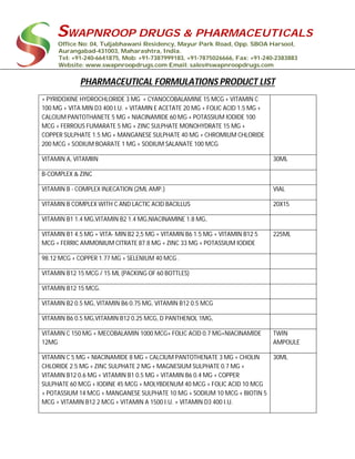 SWAPNROOP DRUGS & PHARMACEUTICALS
Office No: 04, Tuljabhawani Residency, Mayur Park Road, Opp. SBOA Harsool,
Aurangabad-431003, Maharashtra, India.
Tel: +91-240-6641875, Mob: +91-7387999183, +91-7875026666, Fax: +91-240-2383883
Website: www.swapnroopdrugs.com Email: sales@swapnroopdrugs.com
PHARMACEUTICAL FORMULATIONS PRODUCT LIST
+ PYRIDOXINE HYDROCHLORIDE 3 MG + CYANOCOBALAMINE 15 MCG + VITAMIN C
100 MG + VITA MIN D3 400 I.U. + VITAMIN E ACETATE 20 MG + FOLIC ACID 1.5 MG +
CALCIUM PANTOTHANETE 5 MG + NIACINAMIDE 60 MG + POTASSIUM IODIDE 100
MCG + FERROUS FUMARATE 5 MG + ZINC SULPHATE MONOHYDRATE 15 MG +
COPPER SULPHATE 1.5 MG + MANGANESE SULPHATE 40 MG + CHROMIUM CHLORIDE
200 MCG + SODIUM BOARATE 1 MG + SODIUM SALANATE 100 MCG
VITAMIN A, VITAMIIN 30ML
B-COMPLEX & ZINC
VITAMIN B - COMPLEX INJECATION (2ML AMP.) VIAL
VITAMIN B COMPLEX WITH C AND LACTIC ACID BACILLUS 20X15
VITAMIN B1 1.4 MG,VITAMIN B2 1.4 MG,NIACINAMINE 1.8 MG,
VITAMIN B1 4.5 MG + VITA- MIN B2 2,5 MG + VITAMIN B6 1.5 MG + VITAMIN B12 5
MCG + FERRIC AMMONIUM CITRATE 87.8 MG + ZINC 33 MG + POTASSIUM IODIDE
225ML
98.12 MCG + COPPER 1.77 MG + SELENIUM 40 MCG .
VITAMIN B12 15 MCG / 15 ML (PACKING OF 60 BOTTLES)
VITAMIN B12 15 MCG.
VITAMIN B2 0.5 MG, VITAMIN B6 0.75 MG, VITAMIN B12 0.5 MCG
VITAMIN B6 0.5 MG,VITAMIN B12 0.25 MCG, D PANTHENOL 1MG,
VITAMIN C 150 MG + MECOBALAMIN 1000 MCG+ FOLIC ACID 0.7 MG+NIACINAMIDE
12MG
TWIN
AMPOULE
VITAMIN C 5 MG + NIACINAMIDE 8 MG + CALCIUM PANTOTHENATE 3 MG + CHOLIN
CHLORIDE 2.5 MG + ZINC SULPHATE 2 MG + MAGNESIUM SULPHATE 0.7 MG +
VITAMIN B12 0.6 MG + VITAMIN B1 0.5 MG + VITAMIN B6 0.4 MG + COPPER
SULPHATE 60 MCG + IODINE 45 MCG + MOLYBDENUM 40 MCG + FOLIC ACID 10 MCG
+ POTASSIUM 14 MCG + MANGANESE SULPHATE 10 MG + SODIUM 10 MCG + BIOTIN 5
MCG + VITAMIN B12 2 MCG + VITAMIN A 1500 I.U. + VITAMIN D3 400 I.U.
30ML
 