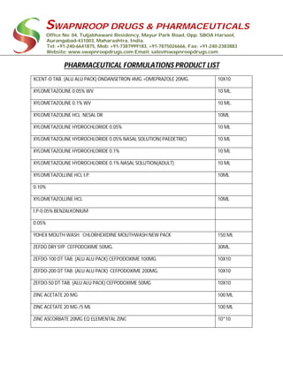 SWAPNROOP DRUGS & PHARMACEUTICALS
Office No: 04, Tuljabhawani Residency, Mayur Park Road, Opp. SBOA Harsool,
Aurangabad-431003, Maharashtra, India.
Tel: +91-240-6641875, Mob: +91-7387999183, +91-7875026666, Fax: +91-240-2383883
Website: www.swapnroopdrugs.com Email: sales@swapnroopdrugs.com
PHARMACEUTICAL FORMULATIONS PRODUCT LIST
XCENT-O TAB. (ALU ALU PACK) ONDANSETRON 4MG.+OMEPRAZOLE 20MG. 10X10
XYLOMETAZOLINE 0.05% WV 10 ML.
XYLOMETAZOLINE 0.1% WV 10 ML.
XYLOMETAZOLINE HCL NESAL DR 10ML
XYLOMETAZOLINE HYDROCHLORIDE 0.05% 10 ML
XYLOMETAZOLINE HYDROCHLORIDE 0.05% NASAL SOLUTION( PAEDETRIC) 10 ML
XYLOMETAZOLINE HYDROCHLORIDE 0.1% 10 ML
XYLOMETAZOLINE HYDROCHLORIDE 0.1% NASAL SOLUTION(ADULT) 10 ML
XYLOMETAZOLLINE HCL I.P. 10ML
0.10%
XYLOMETAZOLLINE HCL 10ML
I.P-0.05% BENZALKONIUM
0.05%
YOHEX MOUTH WASH CHLORHEXIDINE MOUTHWASH NEW PACK 150.ML
ZEFDO DRY SYP CEFPODOXIME 50MG. 30ML.
ZEFDO-100 DT TAB. (ALU ALU PACK) CEFPODOXIME 100MG 10X10
ZEFDO-200 DT TAB. (ALU ALU PACK) CEFPODOXIME 200MG. 10X10
ZEFDO-50 DT TAB. (ALU ALU PACK) CEFPODOXIME 50MG 10X10
ZINC ACETATE 20 MG 100 ML
ZINC ACETATE 20 MG /5 ML 100 ML
ZINC ASCORBATE 20MG EQ ELEMENTAL ZINC 10*10
 