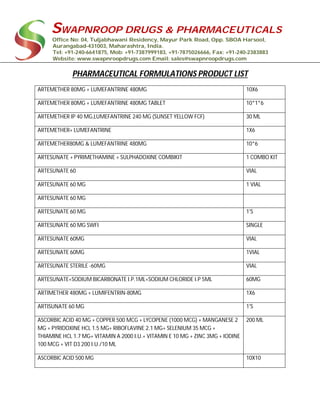 SWAPNROOP DRUGS & PHARMACEUTICALS
Office No: 04, Tuljabhawani Residency, Mayur Park Road, Opp. SBOA Harsool,
Aurangabad-431003, Maharashtra, India.
Tel: +91-240-6641875, Mob: +91-7387999183, +91-7875026666, Fax: +91-240-2383883
Website: www.swapnroopdrugs.com Email: sales@swapnroopdrugs.com
PHARMACEUTICAL FORMULATIONS PRODUCT LIST
ARTEMETHER 80MG + LUMEFANTRINE 480MG 10X6
ARTEMETHER 80MG + LUMEFANTRINE 480MG TABLET 10*1*6
ARTEMETHER IP 40 MG,LUMEFANTRINE 240 MG (SUNSET YELLOW FCF) 30 ML
ARTEMETHER+ LUMEFANTRINE 1X6
ARTEMETHER80MG & LUMEFANTRINE 480MG 10*6
ARTESUNATE + PYRIMETHAMINE + SULPHADOXINE COMBIKIT 1 COMBO KIT
ARTESUNATE 60 VIAL
ARTESUNATE 60 MG 1 VIAL
ARTESUNATE 60 MG
ARTESUNATE 60 MG 1'S
ARTESUNATE 60 MG SWFI SINGLE
ARTESUNATE 60MG VIAL
ARTESUNATE 60MG 1VIAL
ARTESUNATE STERILE -60MG VIAL
ARTESUNATE+SODIUM BICARBONATE I.P.1ML+SODIUM CHLORIDE I.P 5ML 60MG
ARTIMETHER 480MG + LUMIFENTRIN-80MG 1X6
ARTISUNATE 60 MG 1'S
ASCORBIC ACID 40 MG + COPPER 500 MCG + LYCOPENE (1000 MCG) + MANGANESE 2
MG + PYRIDOXINE HCL 1.5 MG+ RIBOFLAVINE 2.1 MG+ SELENIUM 35 MCG +
THIAMINE HCL 1.7 MG+ VITAMIN A 2000 I.U.+ VITAMIN E 10 MG + ZINC 3MG + IODINE
100 MCG + VIT D3 200 I.U./10 ML
200 ML
ASCORBIC ACID 500 MG 10X10
 