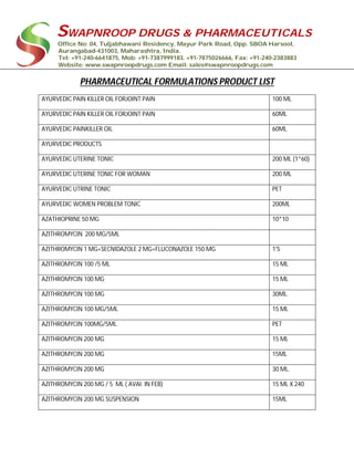 SWAPNROOP DRUGS & PHARMACEUTICALS
Office No: 04, Tuljabhawani Residency, Mayur Park Road, Opp. SBOA Harsool,
Aurangabad-431003, Maharashtra, India.
Tel: +91-240-6641875, Mob: +91-7387999183, +91-7875026666, Fax: +91-240-2383883
Website: www.swapnroopdrugs.com Email: sales@swapnroopdrugs.com
PHARMACEUTICAL FORMULATIONS PRODUCT LIST
AYURVEDIC PAIN KILLER OIL FORJOINT PAIN 100 ML
AYURVEDIC PAIN KILLER OIL FORJOINT PAIN 60ML
AYURVEDIC PAINKILLER OIL 60ML
AYURVEDIC PRODUCTS
AYURVEDIC UTERINE TONIC 200 ML (1*60)
AYURVEDIC UTERINE TONIC FOR WOMAN 200 ML
AYURVEDIC UTRINE TONIC PET
AYURVEDIC WOMEN PROBLEM TONIC 200ML
AZATHIOPRINE 50 MG 10*10
AZITHROMYCIN 200 MG/5ML
AZITHROMYCIN 1 MG+SECNIDAZOLE 2 MG+FLUCONAZOLE 150 MG 1'S
AZITHROMYCIN 100 /5 ML 15 ML
AZITHROMYCIN 100 MG 15 ML
AZITHROMYCIN 100 MG 30ML.
AZITHROMYCIN 100 MG/5ML 15 ML
AZITHROMYCIN 100MG/5ML PET
AZITHROMYCIN 200 MG 15 ML
AZITHROMYCIN 200 MG 15ML
AZITHROMYCIN 200 MG 30 ML.
AZITHROMYCIN 200 MG / 5 ML ( AVAI. IN FEB) 15 ML X 240
AZITHROMYCIN 200 MG SUSPENSION 15ML
 