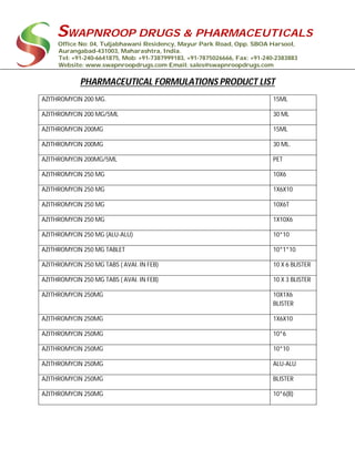 SWAPNROOP DRUGS & PHARMACEUTICALS
Office No: 04, Tuljabhawani Residency, Mayur Park Road, Opp. SBOA Harsool,
Aurangabad-431003, Maharashtra, India.
Tel: +91-240-6641875, Mob: +91-7387999183, +91-7875026666, Fax: +91-240-2383883
Website: www.swapnroopdrugs.com Email: sales@swapnroopdrugs.com
PHARMACEUTICAL FORMULATIONS PRODUCT LIST
AZITHROMYCIN 200 MG. 15ML
AZITHROMYCIN 200 MG/5ML 30 ML
AZITHROMYCIN 200MG 15ML
AZITHROMYCIN 200MG 30 ML.
AZITHROMYCIN 200MG/5ML PET
AZITHROMYCIN 250 MG 10X6
AZITHROMYCIN 250 MG 1X6X10
AZITHROMYCIN 250 MG 10X6T
AZITHROMYCIN 250 MG 1X10X6
AZITHROMYCIN 250 MG (ALU-ALU) 10*10
AZITHROMYCIN 250 MG TABLET 10*1*10
AZITHROMYCIN 250 MG TABS ( AVAI. IN FEB) 10 X 6 BLISTER
AZITHROMYCIN 250 MG TABS ( AVAI. IN FEB) 10 X 3 BLISTER
AZITHROMYCIN 250MG 10X1X6
BLISTER
AZITHROMYCIN 250MG 1X6X10
AZITHROMYCIN 250MG 10*6
AZITHROMYCIN 250MG 10*10
AZITHROMYCIN 250MG ALU-ALU
AZITHROMYCIN 250MG BLISTER
AZITHROMYCIN 250MG 10*6(B)
 