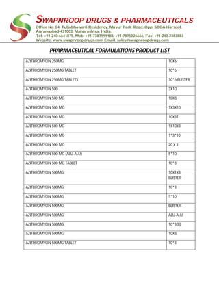 SWAPNROOP DRUGS & PHARMACEUTICALS
Office No: 04, Tuljabhawani Residency, Mayur Park Road, Opp. SBOA Harsool,
Aurangabad-431003, Maharashtra, India.
Tel: +91-240-6641875, Mob: +91-7387999183, +91-7875026666, Fax: +91-240-2383883
Website: www.swapnroopdrugs.com Email: sales@swapnroopdrugs.com
PHARMACEUTICAL FORMULATIONS PRODUCT LIST
AZITHROMYCIN 250MG 10X6
AZITHROMYCIN 250MG TABLET 10*6
AZITHROMYCIN 250MG TABLETS 10*6 BLISTER
AZITHROMYCIN 500 3X10
AZITHROMYCIN 500 MG 10X3
AZITHROMYCIN 500 MG 1X3X10
AZITHROMYCIN 500 MG 10X3T
AZITHROMYCIN 500 MG 1X10X3
AZITHROMYCIN 500 MG 1*3*10
AZITHROMYCIN 500 MG 20 X 3
AZITHROMYCIN 500 MG (ALU-ALU) 5*10
AZITHROMYCIN 500 MG TABLET 10*3
AZITHROMYCIN 500MG 10X1X3
BLISTER
AZITHROMYCIN 500MG 10*3
AZITHROMYCIN 500MG 5*10
AZITHROMYCIN 500MG BLISTER
AZITHROMYCIN 500MG ALU-ALU
AZITHROMYCIN 500MG 10*3(B)
AZITHROMYCIN 500MG 10X3
AZITHROMYCIN 500MG TABLET 10*3
 