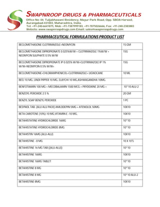 SWAPNROOP DRUGS & PHARMACEUTICALS
Office No: 04, Tuljabhawani Residency, Mayur Park Road, Opp. SBOA Harsool,
Aurangabad-431003, Maharashtra, India.
Tel: +91-240-6641875, Mob: +91-7387999183, +91-7875026666, Fax: +91-240-2383883
Website: www.swapnroopdrugs.com Email: sales@swapnroopdrugs.com
PHARMACEUTICAL FORMULATIONS PRODUCT LIST
BECLOMETHASONE CLOTRIMAZOLE+NEOMYCIN 15 GM
BECLOMETHASONE DIPROPIONATE 0.025%W/W + CLOTRIMAZOLE 1%W/W +
NEOMYCIN SULPHATE 0.5% W/W
15G
BECLOMETHASONE DIPROPIONATE IP 0.025% W/W+CLOTRIMAZOLE IP 1%
W/W+NEOMYCIN 0.5% W/W+
15G
BECLOMETHASONE+CHLORAMPHENICOL+CLOTRIMAZOLE+ LIGNOCANE 10 ML
BEEJ 10 MG, LINDI PIPPER 10 MG, ELAYCHI 10 MG,ASHWAGANDHA 10MG.
BENFOTIAMIN 100 MG + MECOBALAMIN 1500 MCG.+ PRYDOXINE 20 MG + 10*10 ALU-2
BENZOYL PEROXIDE 2.5 % 20 GM
BENZYL SOAP BENZYL PEROXIDE 1 PC
BESYNOL TAB. (ALU ALU PACK) AMLODEPIN 5MG + ATENOLOL 50MG 10X10
BETA CAROTENE (10%)-10 MG,VITAMIN E -10 MG, 10X10
BETAHISTATINE HYDROCHLORIDE 16MG 10*10
BETAHISTATINE HYDROCHLORIDE 8MG 10*10
BETAHISTIN 16MG (ALU-ALU) 10X10
BETAHISTINE - 8 MG 10 X 10'S
BETAHISTINE 16 MG TAB ((ALU-ALU)) 10*10
BETAHISTINE 16MG 10X10
BETAHISTINE 16MG TABLET 10*10
BETAHISTINE 8 MG 10*10
BETAHISTINE 8 MG 10*10 ALU-2
BETAHISTINE 8MG 10X10
 