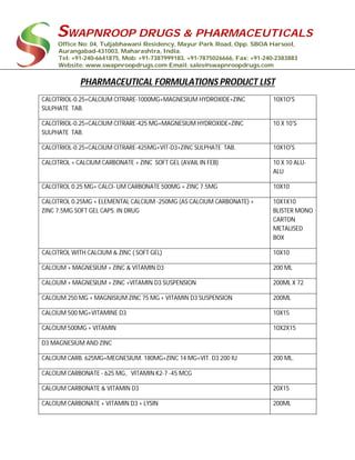 SWAPNROOP DRUGS & PHARMACEUTICALS
Office No: 04, Tuljabhawani Residency, Mayur Park Road, Opp. SBOA Harsool,
Aurangabad-431003, Maharashtra, India.
Tel: +91-240-6641875, Mob: +91-7387999183, +91-7875026666, Fax: +91-240-2383883
Website: www.swapnroopdrugs.com Email: sales@swapnroopdrugs.com
PHARMACEUTICAL FORMULATIONS PRODUCT LIST
CALCITRIOL-0.25+CALCIUM CITRARE-1000MG+MAGNESIUM HYDROXIDE+ZINC
SULPHATE TAB.
10X1O'S
CALCITRIOL-0.25+CALCIUM CITRARE-425 MG+MAGNESIUM HYDROXIDE+ZINC
SULPHATE TAB.
10 X 10'S
CALCITRIOL-0.25+CALCIUM CITRARE-425MG+VIT-D3+ZINC SULPHATE TAB. 10X1O'S
CALCITROL + CALCIUM CARBONATE + ZINC SOFT GEL (AVAIL IN FEB) 10 X 10 ALU-
ALU
CALCITROL 0.25 MG+ CALCI- UM CARBONATE 500MG + ZINC 7.5MG 10X10
CALCITROL 0.25MG + ELEMENTAL CALCIUM -250MG (AS CALCIUM CARBONATE) +
ZINC 7.5MG SOFT GEL CAPS. IN DRUG
10X1X10
BLISTER MONO
CARTON
METALISED
BOX
CALCITROL WITH CALCIUM & ZINC ( SOFT GEL) 10X10
CALCIUM + MAGNESIUM + ZINC & VITAMIN D3 200 ML
CALCIUM + MAGNESIUM + ZINC +VITAMIN D3 SUSPENSION 200ML X 72
CALCIUM 250 MG + MAGNISIUM ZINC 75 MG + VITAMIN D3 SUSPENSION 200ML
CALCIUM 500 MG+VITAMINE D3 10X15
CALCIUM 500MG + VITAMIN 10X2X15
D3 MAGNESIUM AND ZINC
CALCIUM CARB. 625MG+MEGNESIUM. 180MG+ZINC 14 MG+VIT. D3 200 IU 200 ML.
CALCIUM CARBONATE - 625 MG, VITAMIN K2-7 -45 MCG
CALCIUM CARBONATE & VITAMIN D3 20X15
CALCIUM CARBONATE + VITAMIN D3 + LYSIN 200ML
 