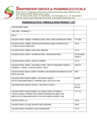 SWAPNROOP DRUGS & PHARMACEUTICALS
Office No: 04, Tuljabhawani Residency, Mayur Park Road, Opp. SBOA Harsool,
Aurangabad-431003, Maharashtra, India.
Tel: +91-240-6641875, Mob: +91-7387999183, +91-7875026666, Fax: +91-240-2383883
Website: www.swapnroopdrugs.com Email: sales@swapnroopdrugs.com
PHARMACEUTICAL FORMULATIONS PRODUCT LIST
+MAGNESSIUM 100MG
+ZINC 4MG + VITAMIN D-3
200 I.U
CALCIUM CITRATE 1000MG+ VITAMIN D3 200IU+ZINC 61.8MG+MAGNESIUM 100MG 10*10(B)
CALCIUM CITRATE 1000MG+MAGNESIUM HYDROXIDE 100MG+VITAMIN D3 200
I.U+ZINC SULPHATE MONO 4MG
10X15
CALCIUM CITRATE 1000MG+VITD3+ZINC+MAGNESE 10*10
CALCIUM CITRATE 250MG + VITAMIN D3 400IU + MAGNESIUM 50MG 30 CHEWABLE
TABLETS
CALCIUM CITRATE 500 MG + OMEGA-3-MARINE 10*10
CALCIUM CITRATE 750MG + CALCITRIOL 0.25MG + METHYLCOBALAMIN 1500MCG +
VITAMIN K2-7 50MCG + CHOLECALCIFEROL 2.5MCG
10X1X10
CALCIUM CITRATE MALATE 250MG VITAMIN D3 10IU MAGNESIUM100MGFOLIC ACID
50MCG ZINC 4MG
HDPI
CALCIUM CITRATE MALATE 500MG + CALCITRIOL 0.25MCG
METHYLCOBALAMIN1500MCG+ PYRIDOXIN 3MG+ FOLIC ACID1.5MG
BLISTER
CALCIUM CITRATE MALEATE 500 MG + CALCITROL 0.25 MCG + 15*2*5
BLISTER
CALCIUM CITRATE MALEATE500MG+CALCITRIOL0.25MCG+VITAMIN K2
7,45MCG+OMEGA-3-MARINE TRIGLYCERIDES PROVIDING EPA 90MG+DHA
60MG+METHYLCOBALAMIN750MCG+FOLIC ACID 400MCG+BORON 1.5MG
10*1*10
CALCIUM CITRATE+ D3 10X10
CALCIUM CITRATE+D3+ZINC SULPHATE+MG HYDROXIDE 10X10
CALCIUM CITRATE+VITAMIN D3+ZINC & MAGNESIUM 10*10
 