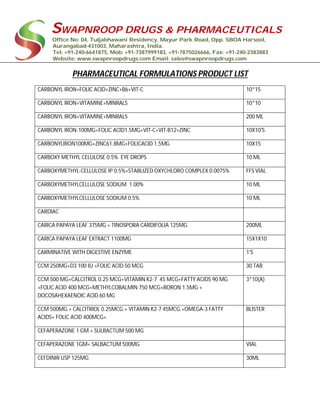 SWAPNROOP DRUGS & PHARMACEUTICALS
Office No: 04, Tuljabhawani Residency, Mayur Park Road, Opp. SBOA Harsool,
Aurangabad-431003, Maharashtra, India.
Tel: +91-240-6641875, Mob: +91-7387999183, +91-7875026666, Fax: +91-240-2383883
Website: www.swapnroopdrugs.com Email: sales@swapnroopdrugs.com
PHARMACEUTICAL FORMULATIONS PRODUCT LIST
CARBONYL IRON+FOLIC ACID+ZINC+B6+VIT-C 10*15
CARBONYL IRON+VITAMINE+MINRALS 10*10
CARBONYL IRON+VITAMINE+MINRALS 200 ML
CARBONYL IRON-100MG+FOLIC ACID1.5MG+VIT-C+VIT-B12+ZINC 10X10'S
CARBONYLIRON100MG+ZINC61.8MG+FOLICACID 1.5MG 10X15
CARBOXY METHYL CELULOSE 0.5% EYE DROPS 10 ML
CARBOXYMETHYL-CELLULOSE IP 0.5%+STABLIZED OXYCHLORO COMPLEX 0.0075% FFS VIAL
CARBOXYMETHYLCELLULOSE SODIUM 1.00% 10 ML
CARBOXYMETHYLCELLULOSE SODIUM 0.5% 10 ML
CARDIAC
CARICA PAPAYA LEAF 375MG + TINOSPORA CARDIFOLIA 125MG 200ML
CARICA PAPAYA LEAF EXTRACT 1100MG 15X1X10
CARMINATIVE WITH DIGESTIVE ENZYME 1'S
CCM 250MG+D3 100 IU +FOLIC ACID 50 MCG 30 TAB
CCM 500 MG+CALCITROL 0.25 MCG+VITAMIN K2-7 45 MCG+FATTY ACIDS 90 MG
+FOLIC ACID 400 MCG+METHYLCOBALMIN 750 MCG+BORON 1.5MG +
DOCOSAHEXAENOIC ACID 60 MG
3*10(A)
CCM 500MG.+ CALCITRIOL 0.25MCG.+ VITAMIN K2-7 45MCG.+OMEGA-3 FATTY
ACIDS+ FOLIC ACID 400MCG+
BLISTER
CEFAPERAZONE 1 GM + SULBACTUM 500 MG
CEFAPERAZONE 1GM+ SALBACTUM 500MG VIAL
CEFDINIR USP 125MG 30ML
 