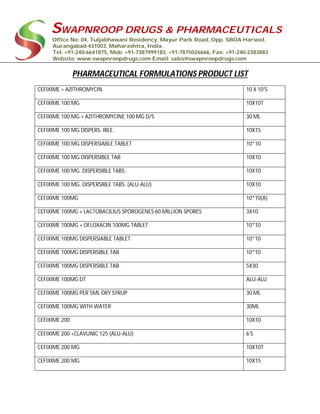 SWAPNROOP DRUGS & PHARMACEUTICALS
Office No: 04, Tuljabhawani Residency, Mayur Park Road, Opp. SBOA Harsool,
Aurangabad-431003, Maharashtra, India.
Tel: +91-240-6641875, Mob: +91-7387999183, +91-7875026666, Fax: +91-240-2383883
Website: www.swapnroopdrugs.com Email: sales@swapnroopdrugs.com
PHARMACEUTICAL FORMULATIONS PRODUCT LIST
CEFIXIME + AZITHROMYCIN 10 X 10'S
CEFIXIME 100 MG 10X10T
CEFIXIME 100 MG + AZITHROMYCINE 100 MG D/S 30 ML
CEFIXIME 100 MG DISPERS- IBLE. 10X15
CEFIXIME 100 MG DISPERSIABLE TABLET 10*10
CEFIXIME 100 MG DISPERSIBLE TAB 10X10
CEFIXIME 100 MG. DISPERSIBLE TABS. 10X10
CEFIXIME 100 MG. DISPERSIBLE TABS. (ALU-ALU) 10X10
CEFIXIME 100MG 10*10(A)
CEFIXIME 100MG + LACTOBACILIUS SPOROGENES 60 MILLION SPORES 3X10
CEFIXIME 100MG + OFLOXACIN 100MG TABLET 10*10
CEFIXIME 100MG DISPERSIABLE TABLET 10*10
CEFIXIME 100MG DISPERSIBLE TAB 10*10
CEFIXIME 100MG DISPERSIBLE TAB 5X30
CEFIXIME 100MG DT ALU-ALU
CEFIXIME 100MG PER 5ML DRY SYRUP 30 ML
CEFIXIME 100MG WITH WATER 30ML
CEFIXIME 200 10X10
CEFIXIME 200 +CLAVUNIC 125 (ALU-ALU) 6'S
CEFIXIME 200 MG 10X10T
CEFIXIME 200 MG 10X15
 