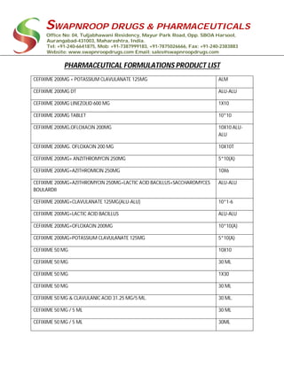 SWAPNROOP DRUGS & PHARMACEUTICALS
Office No: 04, Tuljabhawani Residency, Mayur Park Road, Opp. SBOA Harsool,
Aurangabad-431003, Maharashtra, India.
Tel: +91-240-6641875, Mob: +91-7387999183, +91-7875026666, Fax: +91-240-2383883
Website: www.swapnroopdrugs.com Email: sales@swapnroopdrugs.com
PHARMACEUTICAL FORMULATIONS PRODUCT LIST
CEFIXIME 200MG + POTASSIUM CLAVULANATE 125MG ALM
CEFIXIME 200MG DT ALU-ALU
CEFIXIME 200MG LINEZOLID 600 MG 1X10
CEFIXIME 200MG TABLET 10*10
CEFIXIME 200MG,OFLOXACIN 200MG 10X10 ALU-
ALU
CEFIXIME 200MG. OFLOXACIN 200 MG 10X10T
CEFIXIME 200MG+ ANZITHROMYCIN 250MG 5*10(A)
CEFIXIME 200MG+AZITHROMICIN 250MG 10X6
CEFIXIME 200MG+AZITHROMYCIN 250MG+LACTIC ACID BACILLUS+SACCHAROMYCES
BOULARDII
ALU-ALU
CEFIXIME 200MG+CLAVULANATE 125MG(ALU-ALU) 10*1-6
CEFIXIME 200MG+LACTIC ACID BACILLUS ALU-ALU
CEFIXIME 200MG+OFLOXACIN 200MG 10*10(A)
CEFIXIME 200MG+POTASSIUM CLAVULANATE 125MG 5*10(A)
CEFIXIME 50 MG 10X10
CEFIXIME 50 MG 30 ML
CEFIXIME 50 MG 1X30
CEFIXIME 50 MG 30 ML
CEFIXIME 50 MG & CLAVULANIC ACID 31.25 MG/5 ML. 30 ML.
CEFIXIME 50 MG / 5 ML 30 ML
CEFIXIME 50 MG / 5 ML 30ML
 
