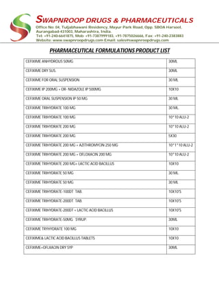 SWAPNROOP DRUGS & PHARMACEUTICALS
Office No: 04, Tuljabhawani Residency, Mayur Park Road, Opp. SBOA Harsool,
Aurangabad-431003, Maharashtra, India.
Tel: +91-240-6641875, Mob: +91-7387999183, +91-7875026666, Fax: +91-240-2383883
Website: www.swapnroopdrugs.com Email: sales@swapnroopdrugs.com
PHARMACEUTICAL FORMULATIONS PRODUCT LIST
CEFIXIME ANHYDROUS 50MG 30ML
CEFIXIME DRY SUS. 30ML
CEFIXIME FOR ORAL SUSPENSION 30 ML
CEFIXIME IP 200MG + OR- NIDAZOLE IP 500MG 10X10
CEFIXIME ORAL SUSPENSION IP 50 MG 30 ML
CEFIXIME TRIHYDRATE 100 MG 30 ML.
CEFIXIME TRIHYDRATE 100 MG 10*10 ALU-2
CEFIXIME TRIHYDRATE 200 MG 10*10 ALU-2
CEFIXIME TRIHYDRATE 200 MG 5X30
CEFIXIME TRIHYDRATE 200 MG + AZITHROMYCIN 250 MG 10*1*10 ALU-2
CEFIXIME TRIHYDRATE 200 MG + OFLOXACIN 200 MG 10*10 ALU-2
CEFIXIME TRIHYDRATE 200 MG+ LACTIC ACID BACILLUS 10X10
CEFIXIME TRIHYDRATE 50 MG 30 ML.
CEFIXIME TRIHYDRATE 50 MG 30 ML
CEFIXIME TRIHYDRATE-100DT TAB. 10X10'S
CEFIXIME TRIHYDRATE-200DT TAB. 10X10'S
CEFIXIME TRIHYDRATE-200DT + LACTIC ACID BACILLUS 10X10'S
CEFIXIME TRIHYDRATE-50MG SYRUP. 30ML
CEFIXIME TRYHYDRATE 100 MG 10X10
CEFIXIME& LACTIC ACID BACILLUS TABLETS 10X10
CEFIXIME+OFLXACIN DRY SYP 30ML
 