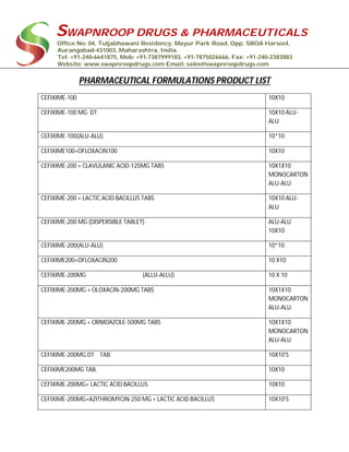 SWAPNROOP DRUGS & PHARMACEUTICALS
Office No: 04, Tuljabhawani Residency, Mayur Park Road, Opp. SBOA Harsool,
Aurangabad-431003, Maharashtra, India.
Tel: +91-240-6641875, Mob: +91-7387999183, +91-7875026666, Fax: +91-240-2383883
Website: www.swapnroopdrugs.com Email: sales@swapnroopdrugs.com
PHARMACEUTICAL FORMULATIONS PRODUCT LIST
CEFIXIME-100 10X10
CEFIXIME-100 MG DT 10X10 ALU-
ALU
CEFIXIME-100(ALU-ALU) 10*10
CEFIXIME100+OFLOXACIN100 10X10
CEFIXIME-200 + CLAVULANIC ACID-125MG TABS 10X1X10
MONOCARTON
ALU-ALU
CEFIXIME-200 + LACTIC ACID BACILLUS TABS 10X10 ALU-
ALU
CEFIXIME-200 MG (DISPERSIBLE TABLET) ALU-ALU
10X10
CEFIXIME-200(ALU-ALU) 10*10
CEFIXIME200+OFLOXACIN200 10 X10
CEFIXIME-200MG (ALLU-ALLU) 10 X 10
CEFIXIME-200MG + OLOXACIN-200MG TABS 10X1X10
MONOCARTON
ALU-ALU
CEFIXIME-200MG + ORNIDAZOLE-500MG TABS 10X1X10
MONOCARTON
ALU-ALU
CEFIXIME-200MG DT TAB. 10X10'S
CEFIXIME200MG TAB. 10X10
CEFIXIME-200MG+ LACTIC ACID BACILLUS 10X10
CEFIXIME-200MG+AZITHROMYCIN-250 MG + LACTIC ACID BACILLUS 10X10'S
 