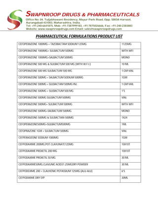 SWAPNROOP DRUGS & PHARMACEUTICALS
Office No: 04, Tuljabhawani Residency, Mayur Park Road, Opp. SBOA Harsool,
Aurangabad-431003, Maharashtra, India.
Tel: +91-240-6641875, Mob: +91-7387999183, +91-7875026666, Fax: +91-240-2383883
Website: www.swapnroopdrugs.com Email: sales@swapnroopdrugs.com
PHARMACEUTICAL FORMULATIONS PRODUCT LIST
CEFOPERAZONE 1000MG + TAZOBACTAM SODIUM 125MG 1125MG
CEFOPERAZONE 1000MG+ SULBACTUM 500MG WITH WFI
CEFOPERAZONE 1000MG+SALBACTUM 500MG MONO
CEFOPERAZONE 500 MG & SULBACTUM 500 MG (WITH W.F.I.) 10 ML
CEFOPERAZONE 500 MG SULBACTUM 500 MG 1 GM VIAL
CEFOPERAZONE 500MG + SALBACTUM SODIUM 500MG 1GM
CEFOPERAZONE 500MG + SULBACTAM 500MG INJ. 1 GM VAIL
CEFOPERAZONE 500MG + SULBACTUM 500 MG 1'S
CEFOPERAZONE 500MG SULBACTUM 500MG VIAL
CEFOPERAZONE 500MG+ SULBACTUM 500MG WITH WFI
CEFOPERAZONE 500MG+SALBACTUM 500MG MONO
CEFOPERAZONE-500MG & SULBACTAM-500MG 1X24
CEFOPERAZONE500MG+SULBACTUM500MG 1ML
CEFOPRAZONE 1GM + SULBACTUM 500MG VIAL
CEFPERAOZONE SODIUM-1000MG 1GM
CEFPODAXIME 200MG,POT.CLAVUNATE125MG 10X10T
CEFPODAXIME PROXETIL 200 MG 10X10T
CEFPODAXIME PROXETIL 50 MG 30 ML
CEFPODAXIME50MG,CLAVUNIC ACID31.25MGDRY POWDER 30 ML
CEFPODEXIME 200 + CLAUVENIC POTASSIUM 125MG (ALU-ALU) 6'S
CEFPODIXIME DRY SYP 30ML
 