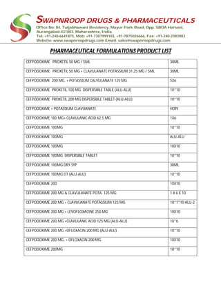 SWAPNROOP DRUGS & PHARMACEUTICALS
Office No: 04, Tuljabhawani Residency, Mayur Park Road, Opp. SBOA Harsool,
Aurangabad-431003, Maharashtra, India.
Tel: +91-240-6641875, Mob: +91-7387999183, +91-7875026666, Fax: +91-240-2383883
Website: www.swapnroopdrugs.com Email: sales@swapnroopdrugs.com
PHARMACEUTICAL FORMULATIONS PRODUCT LIST
CEFPODOXIME PROXETIL 50 MG / 5ML 30ML
CEFPODOXIME PROXETIL 50 MG + CLAVULANATE POTASSIUM 31.25 MG / 5ML 30ML
CEFPODOXIME 200 MG. + POTASSIUM CALVULANATE 125 MG. 5X6
CEFPODOXIME PROXETIL 100 MG DISPERSIBLE TABLE (ALU-ALU) 10*10
CEFPODOXIME PROXETIL 200 MG DISPERSIBLE TABLET (ALU-ALU) 10*10
CEFPODOXIME + POTASSIUM CLAVUANATE HDPI
CEFPODOXIME 100 MG+ CLAVULANIC ACID 62.5 MG 1X6
CEFPODOXIME 100MG 10*10
CEFPODOXIME 100MG ALU-ALU
CEFPODOXIME 100MG 10X10
CEFPODOXIME 100MG DISPERSIBLE TABLET 10*10
CEFPODOXIME 100MG DRY SYP 30ML
CEFPODOXIME 100MG DT (ALU-ALU) 10*10
CEFPODOXIME 200 10X10
CEFPODOXIME 200 MG & CLAVULANATE POTA. 125 MG 1 X 6 X 10
CEFPODOXIME 200 MG + CLAVULANATE POTASSIUM 125 MG 10*1*10 ALU-2
CEFPODOXIME 200 MG + LEVOFLOXACINE 250 MG 10X10
CEFPODOXIME 200 MG +CLAVULANIC ACID 125 MG (ALU-ALU) 10*6
CEFPODOXIME 200 MG +OFLOXACIN 200 MG (ALU-ALU) 10*10
CEFPODOXIME 200 MG. + OFLOXACIN 200 MG. 10X10
CEFPODOXIME 200MG 10*10
 