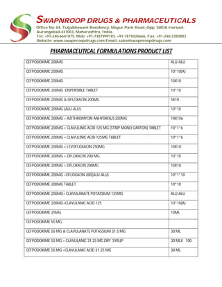 SWAPNROOP DRUGS & PHARMACEUTICALS
Office No: 04, Tuljabhawani Residency, Mayur Park Road, Opp. SBOA Harsool,
Aurangabad-431003, Maharashtra, India.
Tel: +91-240-6641875, Mob: +91-7387999183, +91-7875026666, Fax: +91-240-2383883
Website: www.swapnroopdrugs.com Email: sales@swapnroopdrugs.com
PHARMACEUTICAL FORMULATIONS PRODUCT LIST
CEFPODOXIME 200MG ALU-ALU
CEFPODOXIME 200MG 10*10(A)
CEFPODOXIME 200MG 10X10
CEFPODOXIME 200MG DISPERSIBLE TABLET 10*10
CEFPODOXIME 200MG & OFLOXACIN 200MG 5X10
CEFPODOXIME 200MG (ALU-ALU) 10*10
CEFPODOXIME 200MG + AZITHROMYCIN ANHYDROUS 250MG 10X1X6
CEFPODOXIME 200MG + CLAVULINIC ACID 125 MG (STRIP MONO CARTON) TABLET 10*1*6
CEFPODOXIME 200MG + CLAVULINIC ACID 125MG TABLET 10*1*6
CEFPODOXIME 200MG + LEVOFLOXACIN 250MG 10X10
CEFPODOXIME 200MG + OFLOXACIN 200 MG 10*10
CEFPODOXIME 200MG + OFLOXACIN 200MG 10X10
CEFPODOXIME 200MG +OFLOXACIN 200(ALU-ALU) 10*1*10
CEFPODOXIME 200MG TABLET 10*10
CEFPODOXIME 200MG+ CLAVULANATE POTASSIUM 125MG ALU-ALU
CEFPODOXIME 200MG+CLAVULANIC ACID 125 10*10(A)
CEFPODOXIME 25MG 10ML
CEFPODOXIME 50 MG
CEFPODOXIME 50 MG & CLAVULANATE POTASSIUM 31.5 MG 30 ML
CEFPODOXIME 50 MG + CLAVULANIC 31.25 MG DRY SYRUP 30 MLX 100
CEFPODOXIME 50 MG +CLAVULANIC ACID 31.25 MG 30 ML
 