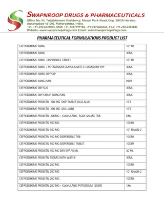 SWAPNROOP DRUGS & PHARMACEUTICALS
Office No: 04, Tuljabhawani Residency, Mayur Park Road, Opp. SBOA Harsool,
Aurangabad-431003, Maharashtra, India.
Tel: +91-240-6641875, Mob: +91-7387999183, +91-7875026666, Fax: +91-240-2383883
Website: www.swapnroopdrugs.com Email: sales@swapnroopdrugs.com
PHARMACEUTICAL FORMULATIONS PRODUCT LIST
CEFPODOXIME 50MG 10*10
CEFPODOXIME 50MG 30ML
CEFPODOXIME 50MG DISPERSIBLE TABLET 10*10
CEFPODOXIME 50MG + POTTASSIUM CLAVULANATE 31.25MG DRY SYP 30ML
CEFPODOXIME 50MG DRY SYP 30ML
CEFPODOXIME 50MG/5ML HDPI
CEFPODOXIME DRY SUS 30ML
CEFPODOXIME DRY SYRUP 50MG/5ML 30ML
CEFPODOXIME PROXETIL 100 MG DISP TABLET.(ALU-ALU) 10'S
CEFPODOXIME PROXETIL 200 MG .(ALU-ALU) 10'S
CEFPODOXIME PROXETIL 200MG + CLAVULANIC ACID 125 MG TAB. 5X6
CEFPODOXIME PROXETIL 100 MG 10X10
CEFPODOXIME PROXETIL 100 MG 10*10 ALU-2
CEFPODOXIME PROXETIL 100 MG DISPERSIBLE TAB 10X10
CEFPODOXIME PROXETIL 100 MG DISPERSIBLE TABLET. 10X10
CEFPODOXIME PROXETIL 100 MG DRY SYP / 5 ML 30 ML
CEFPODOXIME PROXETIL 100MG WITH WATER 30ML
CEFPODOXIME PROXETIL 200 MG 10X10
CEFPODOXIME PROXETIL 200 MG 10*10 ALU-2
CEFPODOXIME PROXETIL 200 MG . 10X10
CEFPODOXIME PROXETIL 200 MG + CLAVULANIC POTASSIUM 125MG 1X6
 