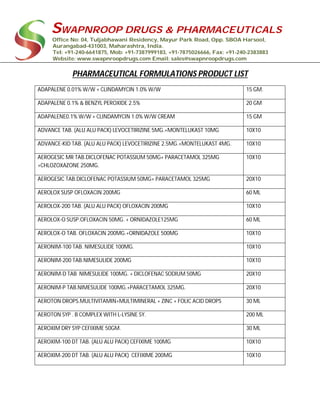 SWAPNROOP DRUGS & PHARMACEUTICALS
Office No: 04, Tuljabhawani Residency, Mayur Park Road, Opp. SBOA Harsool,
Aurangabad-431003, Maharashtra, India.
Tel: +91-240-6641875, Mob: +91-7387999183, +91-7875026666, Fax: +91-240-2383883
Website: www.swapnroopdrugs.com Email: sales@swapnroopdrugs.com
PHARMACEUTICAL FORMULATIONS PRODUCT LIST
ADAPALENE 0.01% W/W + CLINDAMYCIN 1.0% W/W 15 GM.
ADAPALENE 0.1% & BENZYL PEROXIDE 2.5% 20 GM
ADAPALENE0.1% W/W + CLINDAMYCIN 1.0% W/W CREAM 15 GM
ADVANCE TAB. (ALU ALU PACK) LEVOCETIRIZINE 5MG.+MONTELUKAST 10MG 10X10
ADVANCE-KID TAB. (ALU ALU PACK) LEVOCETIRIZINE 2.5MG.+MONTELUKAST 4MG. 10X10
AEROGESIC MR TAB.DICLOFENAC POTASSIUM 50MG+ PARACETAMOL 325MG
+CHLOZOXAZONE 250MG.
10X10
AEROGESIC TAB.DICLOFENAC POTASSIUM 50MG+ PARACETAMOL 325MG 20X10
AEROLOX SUSP OFLOXACIN 200MG 60 ML
AEROLOX-200 TAB. (ALU ALU PACK) OFLOXACIN 200MG 10X10
AEROLOX-O SUSP.OFLOXACIN 50MG. + ORNIDAZOLE125MG 60 ML
AEROLOX-O TAB. OFLOXACIN 200MG.+ORNIDAZOLE 500MG 10X10
AERONIM-100 TAB. NIMESULIDE 100MG. 10X10
AERONIM-200 TAB.NIMESULIDE 200MG 10X10
AERONIM-D TAB NIMESULIDE 100MG. + DICLOFENAC SODIUM 50MG 20X10
AERONIM-P TAB.NIMESULIDE 100MG.+PARACETAMOL 325MG. 20X10
AEROTON DROPS.MULTIVITAMIN+MULTIMINERAL + ZINC + FOLIC ACID DROPS 30 ML
AEROTON SYP . B COMPLEX WITH L-LYSINE SY. 200 ML
AEROXIM DRY SYP CEFIXIME 50GM. 30 ML
AEROXIM-100 DT TAB. (ALU ALU PACK) CEFIXIME 100MG 10X10
AEROXIM-200 DT TAB. (ALU ALU PACK) CEFIXIME 200MG 10X10
 