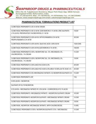 SWAPNROOP DRUGS & PHARMACEUTICALS
Office No: 04, Tuljabhawani Residency, Mayur Park Road, Opp. SBOA Harsool,
Aurangabad-431003, Maharashtra, India.
Tel: +91-240-6641875, Mob: +91-7387999183, +91-7875026666, Fax: +91-240-2383883
Website: www.swapnroopdrugs.com Email: sales@swapnroopdrugs.com
PHARMACEUTICAL FORMULATIONS PRODUCT LIST
CLOBETASOL PROPIONATE 0.05 % W/W CREAM
CLOBETASOL PROPIONATE 0.05 % W/W, GENTAMICIN 0.1 % W/W, ZINC SULPHATE
2.5% W/W, PRESERVATIVE CHLOROCRESOL 0.1 W/W
15GM
CLOBETASOL PROPIONATE 0.05% W/W ,MTHYLPARABEN 0.2% W/W ,
PROPYLPARABEN 0.2% W/W
30 GM
CLOBETASOL PROPIONATE 0.05% W/W, SALICYLIC ACID 3.00% W/W 1X20 GMS
CLOBETASOL PROPIONATE 0.05% W/W,GENTAMICIN 0.1% W/W , 10GMS
CLOBETASOL PROPIONATE 0.05%, NEOMYCINE SUL .5%, MICONAZOL 2%,
CHLOROCRESOL .1% CREAM
15 GM
CLOBETASOL PROPIONATE 0.05%, NEOMYCINE SUL .5%, MICONAZOL 2%,
CHLOROCRESOL .1% CREAM
15GM
CLOBETASOL PROPIONATE 0.05%,SALICYLIC ACID 6.0% 20 GM
CLOBETASOL PROPIONATE 0.05%,SALICYLIC ACID 6.0%,UREA 10.00%,LACTIC ACID 3 % 30 GM
CLOBETASOL PROPIONATE 0.05+MICONAZOLE NITRATE 2.0+NEOMYCIN SULPHATE 0.5 15 GM
CLOBETASOL PROPIONATE USP 15G
0.05% W/W + NEOMYCIN
SULPHATE IP EQ.TO NEOMYCIN
0.5% W/W + MICONAZOLE NITRATE IP 2.0% W/W + CLOROCRESOL IP 0.1% W/W
CLOBETASOL PROPIONATE+ MICONAZOLE NITRATE + NEOMYCIN SULPHATE CREAM 10 GM
CLOBETASOL PROPIONATE+NEOMYCIN SULPHATE +MICONAZOLE NITRATE CREAM 15 GM
CLOBETASOL PROPIONATE+NEOMYCIN SULPHATE +MICONAZOLE NITRATE CREAM 15GM
CLOBETASOL, NEOMYCIN, MICONAZOLE NITRATE, WITH CHLOROCRESOL 15 MG
CLOBETASOLE PROPIONATE 0.05%+ NEOMYCIN SULPHATE 0.5% + MICONAZOLE 15 GM.
 