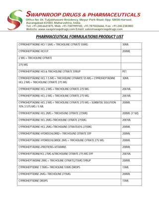 SWAPNROOP DRUGS & PHARMACEUTICALS
Office No: 04, Tuljabhawani Residency, Mayur Park Road, Opp. SBOA Harsool,
Aurangabad-431003, Maharashtra, India.
Tel: +91-240-6641875, Mob: +91-7387999183, +91-7875026666, Fax: +91-240-2383883
Website: www.swapnroopdrugs.com Email: sales@swapnroopdrugs.com
PHARMACEUTICAL FORMULATIONS PRODUCT LIST
CYPROHEPTADINE HCI 1.5MG + TRICHOLINE CITRATE 55MG 30ML
CYPROHEPTADINE HCI I.P. 200ML
2 MG + TRICHOLINE CITRATE
275 MG
CYPROHEPTADINE HCI.& TRICHOLINE CITRATE SYRUP PET
CYPROHEPTADINE HCL 1.5 MG + TRICHOLINE CITRARTE 55 MG + CYPROHEPTADINE
HCL 2 MG + TRICHOLINE CITRATE 275 MG
30ML
CYPROHEPTADINE HCL 2 MG + TRICHOLINE CITRATE 275 MG 200 ML.
CYPROHEPTADINE HCL 2 MG + TRICHOLINE CITRATE 275 MG 200 ML
CYPROHEPTADINE HCL 2 MG + TRICHOLINE CITRATE 275 MG + SORBITOL SOLUTION
70% 3.575 MG / 5 ML
200ML
CYPROHEPTADINE HCL 2MG + TRICHOLINE CITRATE 275MG 200ML (1*60)
CYPROHEPTADINE HCL 2MG+TRICHOLINE CITRATE 275MG 200 ML
CYPROHEPTADINE HCL-2MG+TRICHOLINE CITRATE65%-275MG 200ML
CYPROHEPTADINE HYDROCHLORID + TRICHOLINE CITRATE SYP 200ML
CYPROHEPTADINE HYDROCHLORIDE 2MG + TRICHOLINE CITRATE 275 MG 200ML
CYPROHEPTADINE+PROTIENS+VITAMINS 200ML
CYPROHEPTADINEHCL 2 MG &TRICHOLINE CITRATE 275 MG SYP 200 ML
CYPROHEPTAIDINE 2MG + TRICHOLINE CITRATE275MG SYRUP 200ML
CYPROHEPTIDINE 1.5MG+ TRICHOLINE 55MG DROPS 15ML
CYPROHEPTIDINE 2MG+ TRICHOLINE 275MG 200ML
CYPROHEPTIDINE DROPS 15ML
 