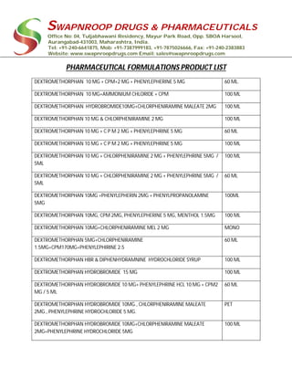 SWAPNROOP DRUGS & PHARMACEUTICALS
Office No: 04, Tuljabhawani Residency, Mayur Park Road, Opp. SBOA Harsool,
Aurangabad-431003, Maharashtra, India.
Tel: +91-240-6641875, Mob: +91-7387999183, +91-7875026666, Fax: +91-240-2383883
Website: www.swapnroopdrugs.com Email: sales@swapnroopdrugs.com
PHARMACEUTICAL FORMULATIONS PRODUCT LIST
DEXTROMETHORPHAN 10 MG + CPM+2 MG + PHENYLEPHERINE 5 MG 60 ML.
DEXTROMETHORPHAN 10 MG+AMMONIUM CHLORIDE + CPM 100 ML
DEXTROMETHORPHAN HYDROBROMIDE10MG+CHLORPHENIRAMINE MALEATE 2MG 100 ML
DEXTROMETHORPHAN 10 MG & CHLORPHENIRAMINE 2 MG 100 ML
DEXTROMETHORPHAN 10 MG + C P M 2 MG + PHENYLEPHRINE 5 MG 60 ML
DEXTROMETHORPHAN 10 MG + C P M 2 MG + PHENYLEPHRINE 5 MG 100 ML
DEXTROMETHORPHAN 10 MG + CHLORPHENIRAMINE 2 MG + PHENYLEPHRINE 5MG /
5ML
100 ML
DEXTROMETHORPHAN 10 MG + CHLORPHENIRAMINE 2 MG + PHENYLEPHRINE 5MG /
5ML
60 ML
DEXTROMETHORPHAN 10MG +PHENYLEPHERIN 2MG + PHENYLPROPANOLAMINE
5MG
100ML
DEXTROMETHORPHAN 10MG, CPM 2MG, PHENYLEPHERINE 5 MG, MENTHOL 1.5MG 100 ML
DEXTROMETHORPHAN 10MG+CHLORPHENIRAMINE MEL 2 MG MONO
DEXTROMETHORPHAN 5MG+CHLORPHENIRAMINE
1.5MG+CPM170MG+PHENYLEPHIRINE 2.5
60 ML
DEXTROMETHORPHAN HBR & DIPHENHYDRAMNINE HYDROCHLORIDE SYRUP 100 ML
DEXTROMETHORPHAN HYDROBROMIDE 15 MG 100 ML
DEXTROMETHORPHAN HYDROBROMIDE 10 MG+ PHENYLEPHRINE HCL 10 MG + CPM2
MG / 5 ML
60 ML
DEXTROMETHORPHAN HYDROBROMIDE 10MG., CHLORPHENIRAMINE MALEATE
2MG., PHENYLEPHRINE HYDROCHLORIDE 5 MG.
PET
DEXTROMETHORPHAN HYDROBROMIDE 10MG+CHLORPHENIRAMINE MALEATE
2MG+PHENYLEPHRINE HYDROCHLORIDE 5MG
100 ML
 