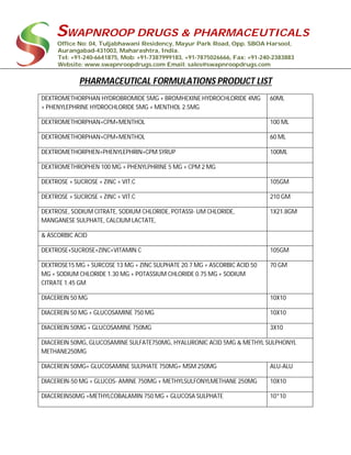 SWAPNROOP DRUGS & PHARMACEUTICALS
Office No: 04, Tuljabhawani Residency, Mayur Park Road, Opp. SBOA Harsool,
Aurangabad-431003, Maharashtra, India.
Tel: +91-240-6641875, Mob: +91-7387999183, +91-7875026666, Fax: +91-240-2383883
Website: www.swapnroopdrugs.com Email: sales@swapnroopdrugs.com
PHARMACEUTICAL FORMULATIONS PRODUCT LIST
DEXTROMETHORPHAN HYDROBROMIDE 5MG + BROMHEXINE HYDROCHLORIDE 4MG
+ PHENYLEPHRINE HYDROCHLORIDE 5MG + MENTHOL 2.5MG
60ML
DEXTROMETHORPHAN+CPM+MENTHOL 100 ML
DEXTROMETHORPHAN+CPM+MENTHOL 60 ML
DEXTROMETHORPHEN+PHENYLEPHRIN+CPM SYRUP 100ML
DEXTROMETHROPHEN 100 MG + PHENYLPHRINE 5 MG + CPM 2 MG
DEXTROSE + SUCROSE + ZINC + VIT.C 105GM
DEXTROSE + SUCROSE + ZINC + VIT.C 210 GM
DEXTROSE, SODIUM CITRATE, SODIUM CHLORIDE, POTASSI- UM CHLORIDE,
MANGANESE SULPHATE, CALCIUM LACTATE,
1X21.8GM
& ASCORBIC ACID
DEXTROSE+SUCROSE+ZINC+VITAMIN C 105GM
DEXTROSE15 MG + SURCOSE 13 MG + ZINC SULPHATE 20.7 MG + ASCORBIC ACID 50
MG + SODIUM CHLORIDE 1.30 MG + POTASSIUM CHLORIDE 0.75 MG + SODIUM
CITRATE 1.45 GM
70 GM
DIACEREIN 50 MG 10X10
DIACEREIN 50 MG + GLUCOSAMINE 750 MG 10X10
DIACEREIN 50MG + GLUCOSAMINE 750MG 3X10
DIACEREIN 50MG, GLUCOSAMINE SULFATE750MG, HYALURONIC ACID 5MG & METHYL SULPHONYL
METHANE250MG
DIACEREIN 50MG+ GLUCOSAMINE SULPHATE 750MG+ MSM 250MG ALU-ALU
DIACEREIN-50 MG + GLUCOS- AMINE 750MG + METHYLSULFONYLMETHANE 250MG 10X10
DIACEREIN50MG +METHYLCOBALAMIN 750 MG + GLUCOSA SULPHATE 10*10
 