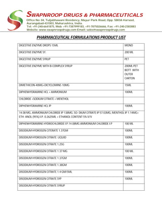 SWAPNROOP DRUGS & PHARMACEUTICALS
Office No: 04, Tuljabhawani Residency, Mayur Park Road, Opp. SBOA Harsool,
Aurangabad-431003, Maharashtra, India.
Tel: +91-240-6641875, Mob: +91-7387999183, +91-7875026666, Fax: +91-240-2383883
Website: www.swapnroopdrugs.com Email: sales@swapnroopdrugs.com
PHARMACEUTICAL FORMULATIONS PRODUCT LIST
DIGESTIVE ENZYME DROPS 15ML MONO
DIGESTIVE ENZYME SY. 200 ML
DIGESTIVE ENZYME SYRUP PET
DIGESTIVE ENZYME WITH B-COMPLEX SYRUP 200ML PET
BOTT WITH
OUTER
CARTON
DIMETHICON-40MG+DICYCLOMINE-10MG 15ML
DIPHENHYDRAMINE HCL + AMMONIUM 100ML
CHLORIDE +SODIUM CITRATE + MENTHOL
DIPHENHYDRAMINE HCL IP 100ML
14.08 MG, AMMONIUM CHLORIDE IP 138MG, SO- DIUM CITRATE IP 57.03MG, MENTHOL IP 1.14MG+
ETH- ANOL (95%) I.P. 0.2625ML + ETHANOL CONTENT 5% V/V
DIPHENHYDRAMINE HYDROCHLORIDE I.P.14.08MG AMMONIUM CHLORIDE I.P 100 ML
DISODIUM HYDROGEN CITERATE 1.37GM 100ML
DISODIUM HYDROGEN CITRATE LIQUID 100ML
DISODIUM HYDROGEN CITRATE 1.25G 100ML
DISODIUM HYDROGEN CITRATE 1.37 MG 100 ML.
DISODIUM HYDROGEN CITRATE 1.37GM 100ML
DISODIUM HYDROGEN CITRATE 1.38GM 100ML
DISODIUM HYDROGEN CITRATE 1.4 GM/5ML 100ML
DISODIUM HYDROGEN CITRATE SYP 100ML
DISODIUM HYDROGEN CITRATE SYRUP
 