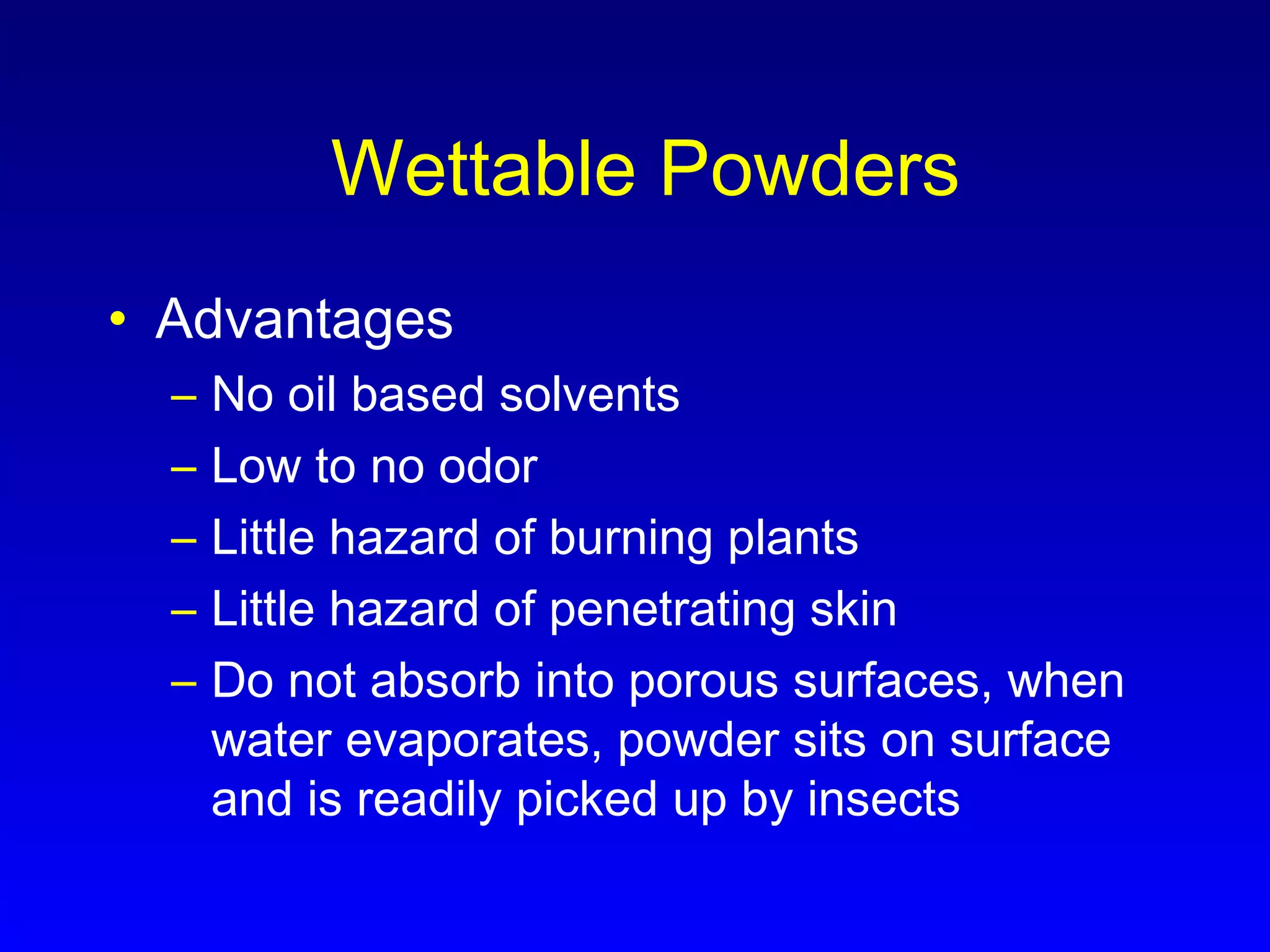Wettable Powders
• Advantages
– No oil based solvents
– Low to no odor
– Little hazard of burning plants
– Little hazard of penetrating skin
– Do not absorb into porous surfaces, when
water evaporates, powder sits on surface
and is readily picked up by insects
 