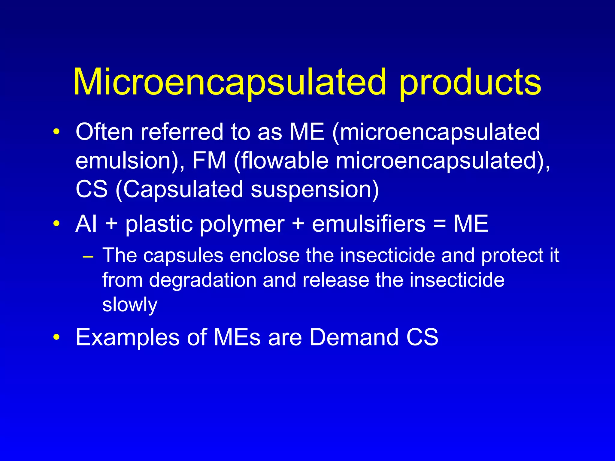 Microencapsulated products
• Often referred to as ME (microencapsulated
emulsion), FM (flowable microencapsulated),
CS (Capsulated suspension)
• AI + plastic polymer + emulsifiers = ME
– The capsules enclose the insecticide and protect it
from degradation and release the insecticide
slowly
• Examples of MEs are Demand CS
 