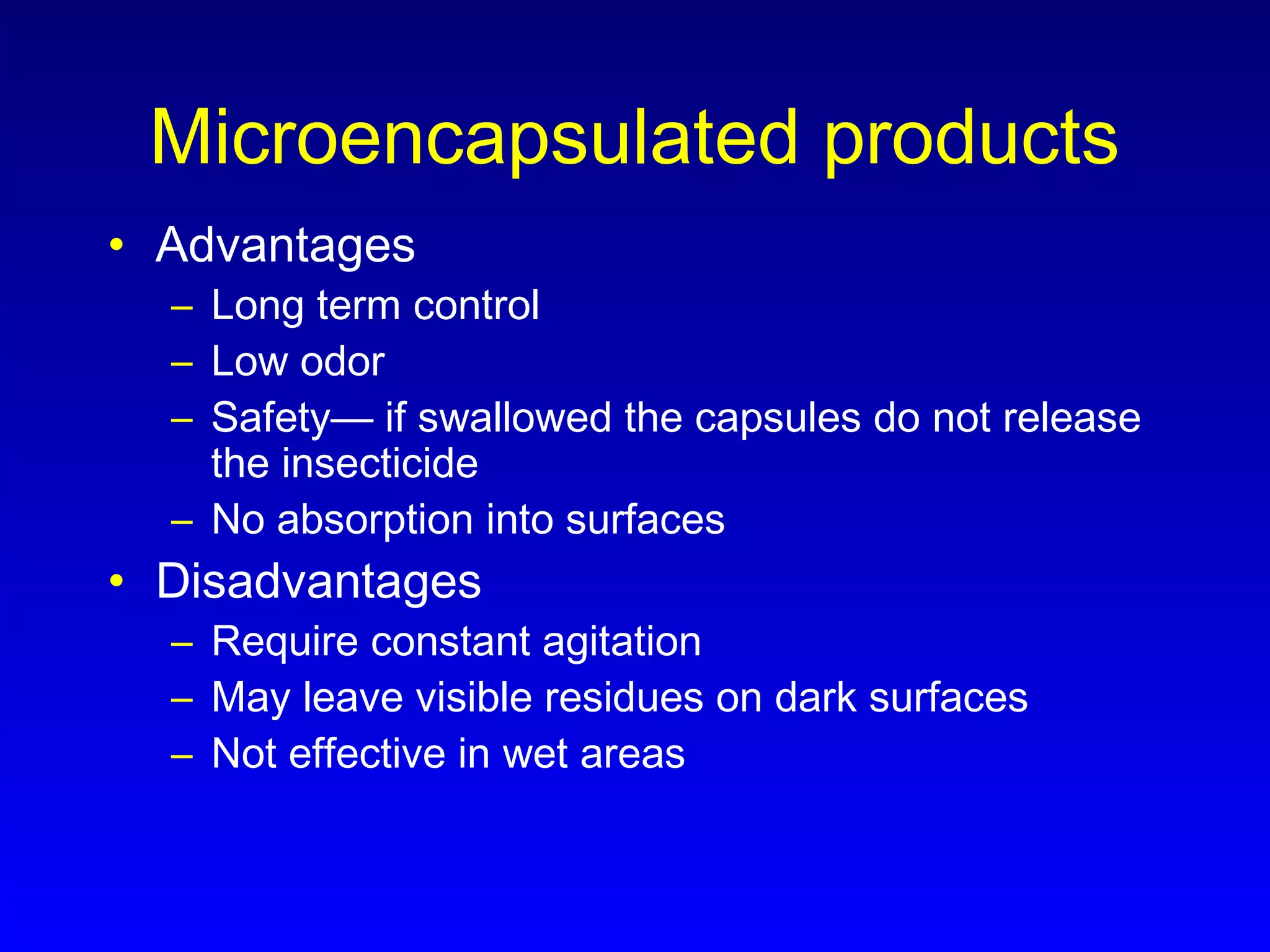 Microencapsulated products
• Advantages
– Long term control
– Low odor
– Safety— if swallowed the capsules do not release
the insecticide
– No absorption into surfaces
• Disadvantages
– Require constant agitation
– May leave visible residues on dark surfaces
– Not effective in wet areas
 