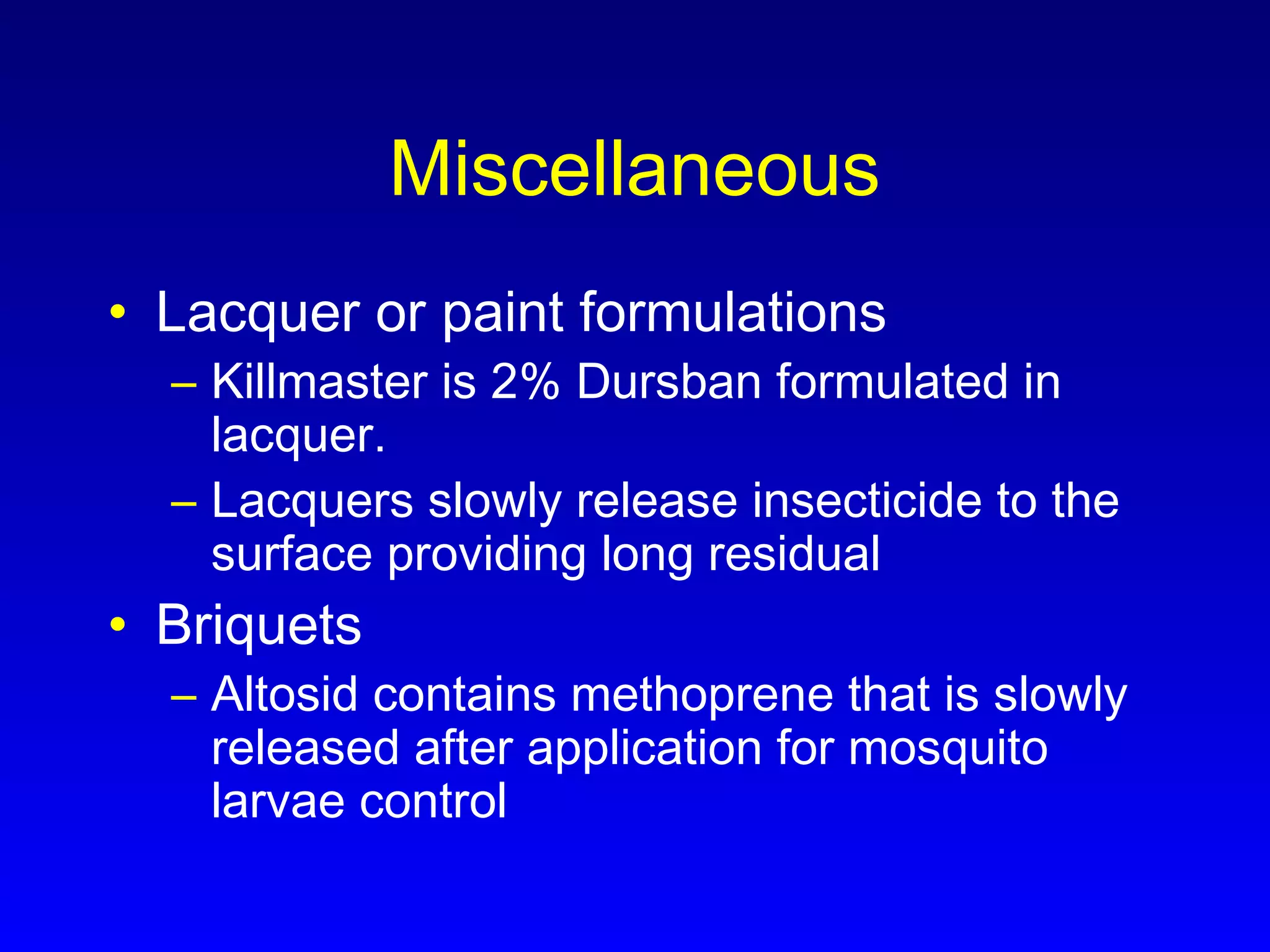 Miscellaneous
• Lacquer or paint formulations
– Killmaster is 2% Dursban formulated in
lacquer.
– Lacquers slowly release insecticide to the
surface providing long residual
• Briquets
– Altosid contains methoprene that is slowly
released after application for mosquito
larvae control
 