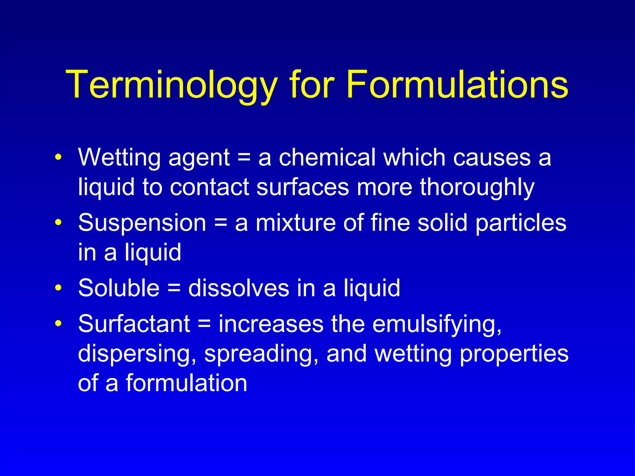Terminology for Formulations
• Wetting agent = a chemical which causes a
liquid to contact surfaces more thoroughly
• Suspension = a mixture of fine solid particles
in a liquid
• Soluble = dissolves in a liquid
• Surfactant = increases the emulsifying,
dispersing, spreading, and wetting properties
of a formulation
 